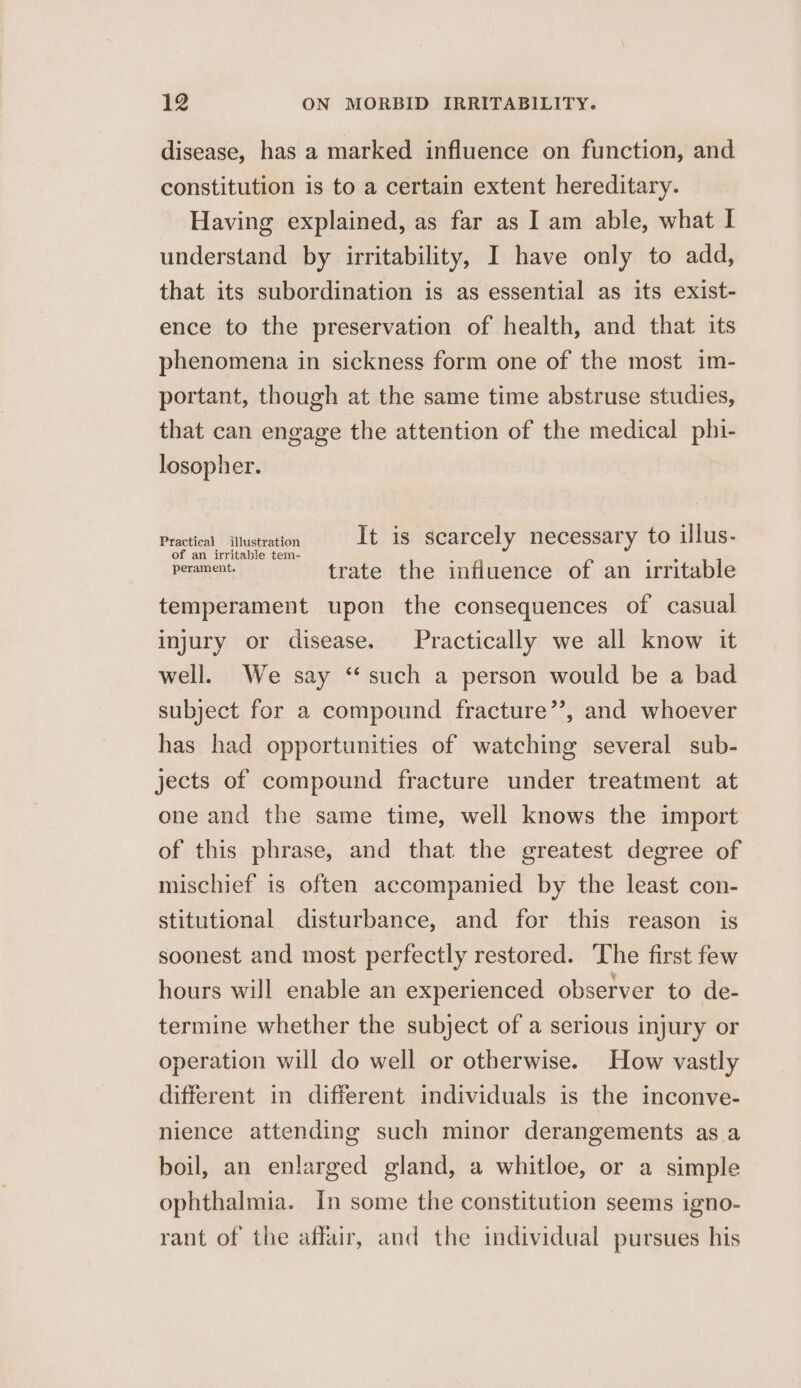 disease, has a marked influence on function, and constitution is to a certain extent hereditary. Having explained, as far as I am able, what I understand by irritability, I have only to add, that its subordination is as essential as its exist- ence to the preservation of health, and that its phenomena in sickness form one of the most im- portant, though at the same time abstruse studies, that can engage the attention of the medical phi- losopher. Practical ilustration It is scarcely necessary to ilus- ye tae trate the influence of an irritable temperament upon the consequences of casual injury or disease. Practically we all know it well. We say ‘such a person would be a bad subject for a compound fracture”’, and whoever has had opportunities of watching several sub- jects of compound fracture under treatment at one and the same time, well knows the import of this phrase, and that the greatest degree of mischief is often accompanied by the least con- stitutional disturbance, and for this reason is soonest and most perfectly restored. The first few hours will enable an experienced observer to de- termine whether the subject of a serious injury or operation will do well or otherwise. How vastly different in different individuals is the inconve- nience attending such minor derangements as a boil, an enlarged gland, a whitloe, or a simple ophthalmia. In some the constitution seems igno- rant of the affair, and the individual pursues his