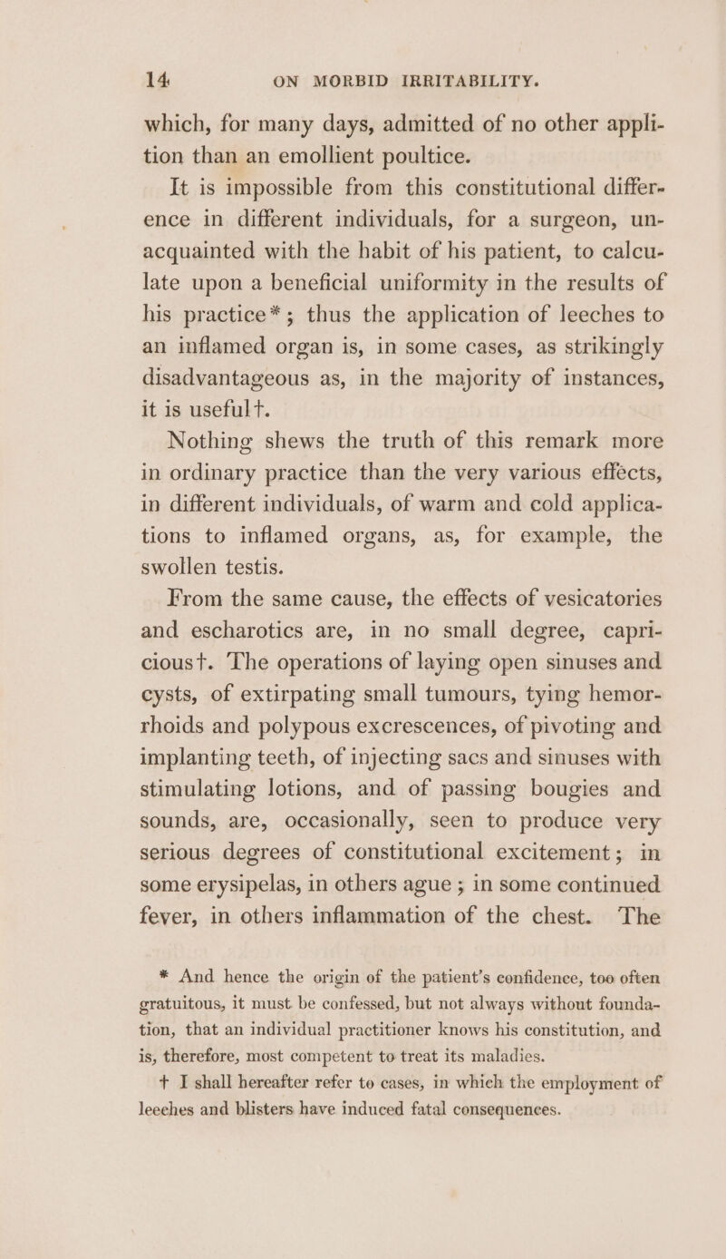 which, for many days, admitted of no other appli- tion than an emollient poultice. It is impossible from this constitutional differ- ence in different individuals, for a surgeon, un- acquainted with the habit of his patient, to calcu- late upon a beneficial uniformity in the results of his practice*; thus the application of leeches to an inflamed organ is, in some cases, as strikingly disadvantageous as, in the majority of instances, it is usefulT. Nothing shews the truth of this remark more in ordinary practice than the very various effects, in different individuals, of warm and cold applica- tions to inflamed organs, as, for example, the swollen testis. From the same cause, the effects of vesicatories and escharotics are, in no small degree, capri- cioust. The operations of laying open sinuses and cysts, of extirpating small tumours, tying hemor- rhoids and polypous excrescences, of pivoting and implanting teeth, of injecting sacs and sinuses with stimulating lotions, and of passing bougies and sounds, are, occasionally, seen to produce very serious degrees of constitutional excitement; in some erysipelas, in others ague ; in some continued fever, in others inflammation of the chest. The * And hence the origin of the patient’s confidence, too often gratuitous, it must. be confessed, but not always without founda- tion, that an individual practitioner knows his constitution, and is, therefore, most competent to treat its maladies. + I shall hereafter refer to cases, in which the employment of leeches and blisters have induced fatal consequences.