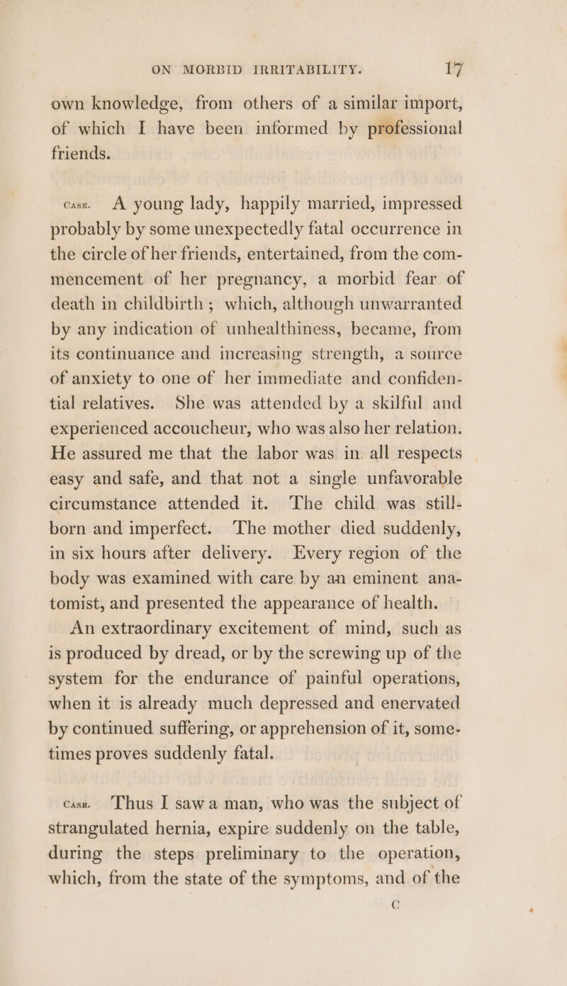 own knowledge, from others of a similar import, of which I have been informed by professional friends. case. A young lady, happily married, impressed probably by some unexpectedly fatal occurrence in the circle of her friends, entertained, from the com- mencement of her pregnancy, a morbid fear of death in childbirth ; which, although unwarranted by any indication of unhealthiness, became, from its continuance and increasing strength, a source of anxiety to one of her immediate and confiden- tial relatives. She was attended by a skilful and experienced accoucheur, who was also her relation. He assured me that the labor was in all respects easy and safe, and that not a single unfavorable circumstance attended it. ‘The child was still- born and imperfect. ‘The mother died suddenly, in six hours after delivery. Every region of the body was examined with care by an eminent ana- tomist, and presented the appearance of health. An extraordinary excitement of mind, such as is produced by dread, or by the screwing up of the system for the endurance of painful operations, when it is already much depressed and enervated by continued suffering, or apprehension of it, some- times proves suddenly fatal. case. Thus I sawa man, who was the subject of strangulated hernia, expire suddenly on the table, during the steps preliminary to the operation, which, from the state of the symptoms, and of the c