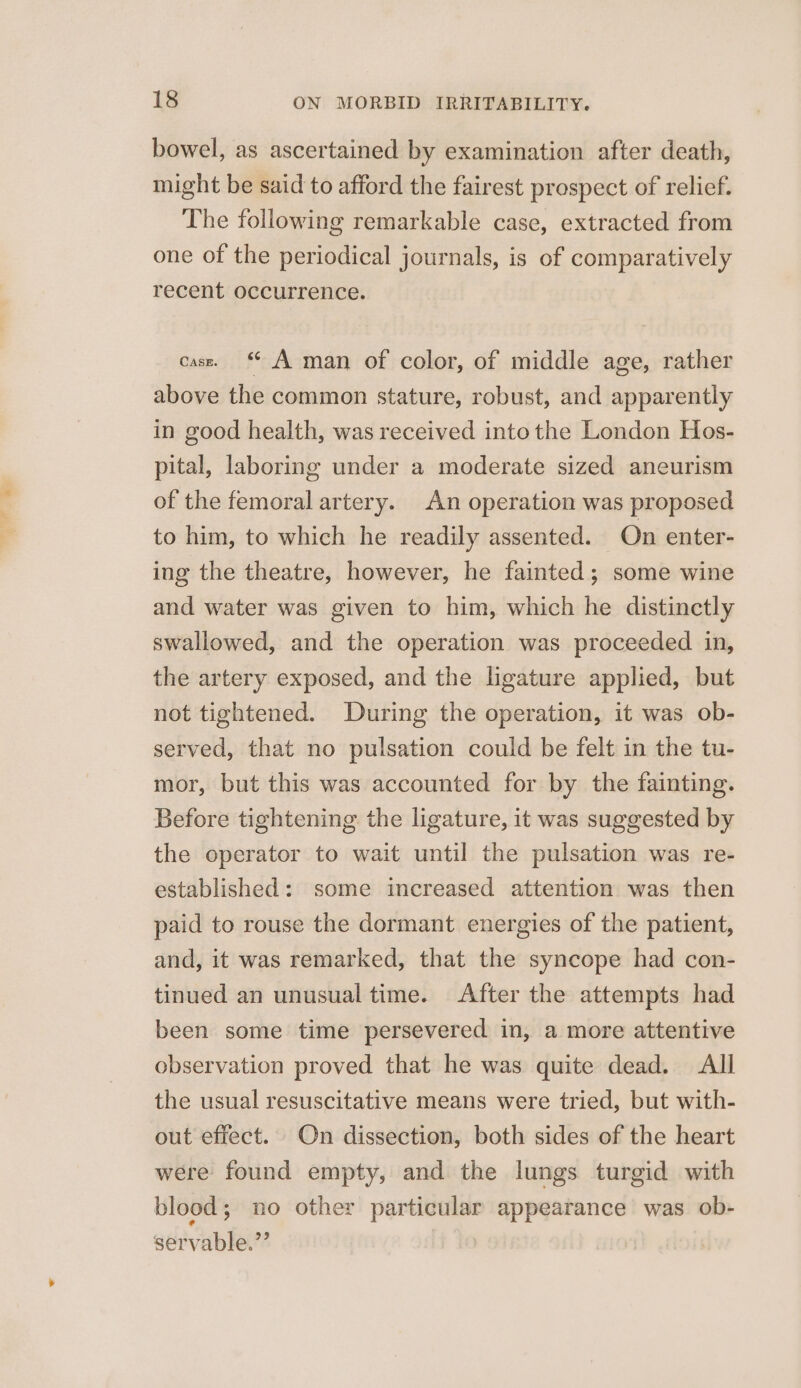bowel, as ascertained by examination after death, might be said to afford the fairest prospect of relief. The following remarkable case, extracted from one of the periodical journals, is of comparatively recent occurrence. cass. ‘ A man of color, of middle age, rather above the common stature, robust, and apparently in good health, was received intothe London Hos- pital, laboring under a moderate sized aneurism of the femoral artery. An operation was proposed to him, to which he readily assented. On enter- ing the theatre, however, he fainted; some wine and water was given to him, which he distinctly swallowed, and the operation was proceeded in, the artery exposed, and the ligature applied, but not tightened. During the operation, it was ob- served, that no pulsation could be felt in the tu- mor, but this was accounted for by the fainting. Before tightening the ligature, it was suggested by the operator to wait until the pulsation was re- established: some increased attention was then paid to rouse the dormant energies of the patient, and, it was remarked, that the syncope had con- tinued an unusual time. After the attempts had been some time persevered in, a more attentive observation proved that he was quite dead. All the usual resuscitative means were tried, but with- out effect. On dissection, both sides of the heart were found empty, and the lungs turgid with blood; no other particular appearance was ob- servable.”’