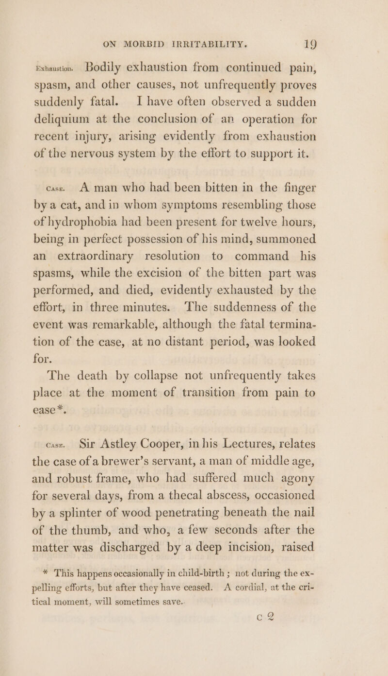 exhaustion. Bodily exhaustion from continued pain, spasm, and other causes, not unfrequently proves suddenly fatal. Ihave often observed a sudden deliquium at the conclusion of an operation for recent injury, arising evidently from exhaustion of the nervous system by the effort to support it. case. A man who had been bitten in the finger by a cat, and in whom symptoms resembling those of hydrophobia had been present for twelve hours, being in perfect possession of his mind, summoned an extraordinary resolution to command _ his spasms, while the excision of the bitten part was performed, and died, evidently exhausted by the effort, in three minutes. ‘The suddenness of the event was remarkable, although the fatal termina- tion of the case, at no distant period, was looked for. The death by collapse not unfrequently takes place at the moment of transition from pain to ease*. case. Sir Astley Cooper, in his Lectures, relates the case of a brewer’s servant, a man of middle age, and robust frame, who had suffered much agony for several days, from a thecal abscess, occasioned by a splinter of wood penetrating beneath the nail of the thumb, and who, a few seconds after the matter was discharged by a deep incision, raised * This happens occasionally in child-birth ; not during the ex- pelling efforts, but after they have ceased. A cordial, at the cri- tical moment, will sometimes save.- C2