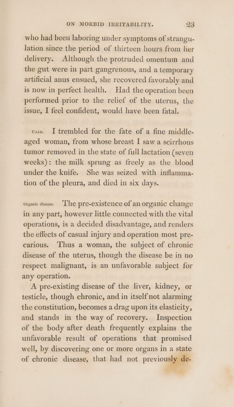 who had been laboring under symptoms of strangu- lation since the period of thirteen hours from her delivery. Although the protruded omentum and the gut were in part gangrenous, and a temporary artificial anus ensued, she recovered favorably and is now in perfect health. Had the operation been performed prior to the relief of the uterus, the issue, I feel confident, would have been fatal. cass. I trembled for the fate of a fine middle- aged woman, from whose breast I saw a scirrhous tumor removed in the state of full lactation (seven weeks): the milk sprung as freely as the blood under the knife. She was seized with inflamma- tion of the pleura, and died in six days. Organic disease. “Lhe pre-existence of an organic change in any part, however little connected with the vital operations, is a decided disadvantage, and renders the effects of casual injury and operation most pre- carious. Thus a woman, the subject of chronic disease of the uterus, though the disease be in no respect malignant, is an unfavorable subject for any operation. A pre-existing disease of the liver, kidney, or testicle, though chronic, and in itself not alarming the constitution, becomes a drag upon its elasticity, and stands in the way of recovery. Inspection of the body after death frequently explains the unfavorable result of operations that promised well, by discovering one or more organs in a state of chronic disease, that had not previously de-