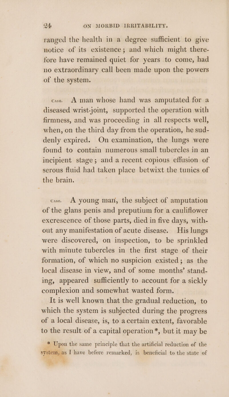 ranged the health in a degree sufficient to give notice of its existence; and which might there- fore have remained quiet for years to come, had no extraordinary call been made upon the powers of the system. case. A man whose hand was amputated for a diseased wrist-joint, supported the operation with firmness, and was proceeding in all respects well, when, on the third day from the operation, he sud- denly expired. On examination, the lungs were found to contain numerous small tubercles in an incipient stage; and a recent copious effusion of serous fluid had taken place betwixt the tunics of the brain. case. A young man, the subject of amputation of the glans penis and preputium for a cauliflower excrescence of those parts, died in five days, with- out any manifestation of acute disease. His lungs were discovered, on inspection, to be sprinkled with minute tubercles in the first stage of their formation, of which no suspicion existed; as the local disease in view, and of some months’ stand- ing, appeared sufficiently to account for a sickly complexion and somewhat wasted form. It is well known that the gradual reduction, to which the system is subjected during the progress of a local disease, is, to a certain extent, favorable to the result of a capital operation*, but it may be * Upon the same principle that the artificial reduction of the system, as I have before remarked, is beneficial to the state of Age” &amp;.