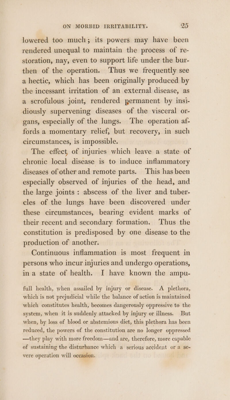 lowered too much; its powers may have been rendered unequal to maintain the process of re- storation, nay, even to support life under the bur- then of the operation. ‘Thus we frequently see a hectic, which has been originally produced by the incessant irritation of an external disease, as a scrofulous joint, rendered permanent by insi- diously supervening diseases of the visceral or- gans, especially of the lungs. The operation af- fords a momentary relief, but recovery, in such circumstances, is impossible. The effect, of injuries which leave a state of chronic local disease is to induce inflammatory diseases of other and remote parts. This has been especially observed of injuries of the head, and the large joints : abscess of the liver and tuber- cles of the lungs have been discovered under these circumstances, bearing evident marks of their recent and secondary formation. Thus the constitution is predisposed by one disease to the production of another. Continuous inflammation is most frequent in persons who incur injuries and undergo operations, ina state of health. I have known the ampu- full health, when assailed by injury or disease. A plethora, which is not prejudicial while the balance of action is maintained which constitutes health, becomes dangerously oppressive to the system, when it is suddenly attacked by injury or illness. But when, by loss of blood or abstemious diet, this plethora has been reduced, the powers of the constitution are no longer oppressed —they play with more freedom—and are, therefore, more capable of sustaining the disturbance which a serious accident or a se- vere operation will occasion.