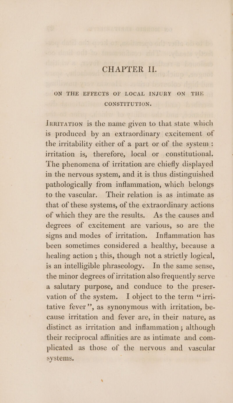 ON THE EFFECTS OF LOCAL INJURY ON THE CONSTITUTION. Irriration is the name given to that state which is produced by an extraordinary excitement of the irritability either of a part or of the system : irritation is, therefore, local or constitutional. The phenomena of irritation are chiefly displayed in the nervous system, and it is thus distinguished pathologically from inflammation, which belongs to the vascular. Their relation is as intimate as that of these systems, of the extraordinary actions of which they are the results. As the causes and degrees of excitement are various, so are the signs and modes of irritation. Inflammation has been sometimes considered a healthy, because a healing action ; this, though not a strictly logical, is an intelligible phraseology. In the same sense, the minor degrees of irritation also frequently serve a salutary purpose, and conduce to the preser- vation of the system. I object to the term “ irri- tative fever’’, as synonymous with irritation, be- cause irritation and fever are, in their nature, as distinct as irritation and inflammation ; although their reciprocal affinities are as intimate and com- plicated as those of the nervous and vascular systems.