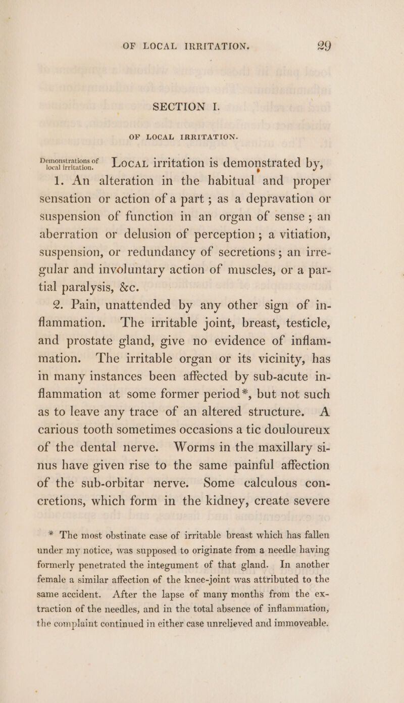 SECTION I. OF LOCAL IRRITATION. Moclitiaon, LOCAL irritation is demonstrated by, 1. An alteration in the habitual and proper sensation or action of a part ; as a depravation or suspension of function in an organ of sense ; an aberration or delusion of perception ; a vitiation, suspension, or redundancy of secretions; an irre- gular and involuntary action of muscles, or a par- tial paralysis, &amp;c. 2. Pain, unattended by any other sign of in- flammation. ‘The irritable joint, breast, testicle, and prostate gland, give no evidence of inflam- mation. ‘The irritable organ or its vicinity, has in many instances been affected by sub-acute in- flammation at some former period*, but not such as to leave any trace of an altered structure. A carious tooth sometimes occasions a tic douloureux of the dental nerve. Worms in the maxillary si- nus have given rise to the same painful affection of the sub-orbitar nerve. Some calculous con- cretions, which form in the kidney, create severe * The most obstinate case of irritable breast which has fallen under my notice, was supposed to originate from a needle having formerly penetrated the integument of that gland. In another female a similar affection of the knee-joint was attributed to the same accident. After the lapse of many months from the ex- traction of the needles, and in the total absence of inflammation, the complaint continued in either case unrelieved and immoveable.