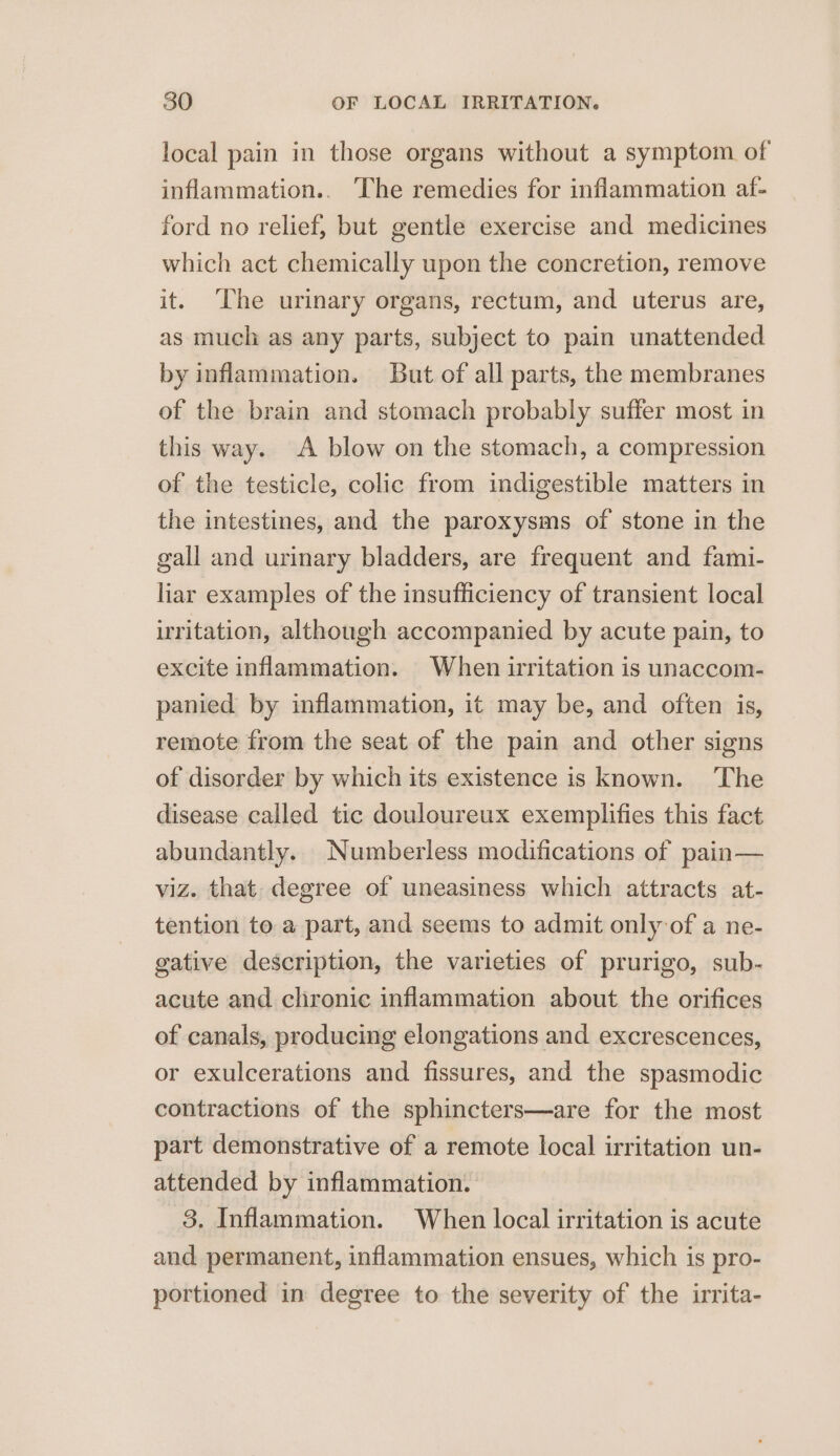 local pain in those organs without a symptom of inflammation.. The remedies for inflammation af- ford no relief, but gentle exercise and medicines which act chemically upon the concretion, remove it. The urinary organs, rectum, and uterus are, as much as any parts, subject to pain unattended by inflammation. But of all parts, the membranes of the brain and stomach probably suffer most in this way. A blow on the stomach, a compression of the testicle, colic from indigestible matters in the intestines, and the paroxysms of stone in the gall and urinary bladders, are frequent and fami- liar examples of the insufficiency of transient local irritation, although accompanied by acute pain, to excite inflammation. When irritation is unaccom- panied by inflammation, it may be, and often is, remote from the seat of the pain and other signs of disorder by which its existence is known. ‘The disease called tic douloureux exemplifies this fact abundantly. _Numberless modifications of pain— viz. that degree of uneasiness which attracts at- tention to a part, and seems to admit only of a ne- gative description, the varieties of prurigo, sub- acute and chronic inflammation about the orifices of canals, producing elongations and excrescences, or exulcerations and fissures, and the spasmodic contractions of the sphincters—are for the most part demonstrative of a remote local irritation un- attended by inflammation. 3. Inflammation. When local irritation is acute and permanent, inflammation ensues, which is pro- portioned in degree to the severity of the irrita-