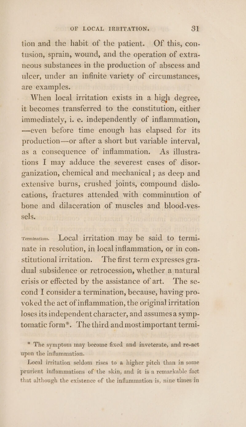 tion and the habit of the patient. Of this, con- tusion, sprain, wound, and the operation of extra- neous substances in the production of abscess and ulcer, under an infinite variety of circumstances, are examples. When local irritation exists in a high degree, it becomes transferred to the constitution, either immediately, i. e. independently of inflammation, —even before time enough has elapsed for its production—-or after a short but variable interval, as a consequence of inflammation. As illustra- tions I may adduce the severest cases of disor- ganization, chemical and mechanical ; as deep and extensive burns, crushed joints, compound dislo- cations, fractures attended with comminution of bone and dilaceration of muscles and blood-ves- sels. Terminations. Local irritation may be said to termi- nate in resolution, in local inflammation, or in con- stitutional irritation. The first term expresses gra- dual subsidence or retrocession, whether a natural crisis or effected by the assistance of art. ‘The se- cond I consider a termination, because, having pro- voked the act of inflammation, the original irritation loses its independent character, and assumes a symp- tomatic form*. The third and most important termi- * The symptom may become fixed and inveterate, and re-act upon the inflammation. Local irritation seldom rises to a higher pitch than in some prurient inflammations of the skin, and it is a remarkable fact that although the existence of the inflammation is, nine times in