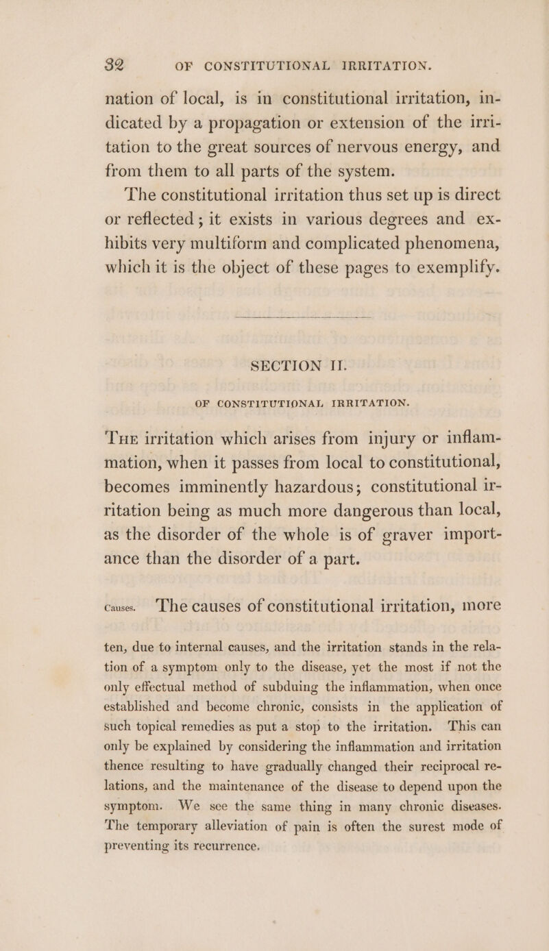 nation of local, is in constitutional irritation, in- dicated by a propagation or extension of the irri- tation to the great sources of nervous energy, and from them to all parts of the system. The constitutional irritation thus set up is direct or reflected ; it exists in various degrees and ex- hibits very multiform and complicated phenomena, which it is the object of these pages to exemplify. SECTION II. OF CONSTITUTIONAL IRRITATION. THE irritation which arises from injury or inflam- mation, when it passes from local to constitutional, becomes imminently hazardous; constitutional ir- ritation being as much more dangerous than local, as the disorder of the whole is of eraver import- ance than the disorder of a part. cause. The causes of constitutional irritation, more ten, due to internal causes, and the irritation stands in the rela- tion of a symptom only to the disease, yet the most if not the only effectual method of subduing the inflammation, when once established and become chronic, consists in the application of such topical remedies as put a stop to the irritation. This can only be explained by considering the inflammation and irritation thence resulting to have gradually changed their reciprocal re- lations, and the maintenance of the disease to depend upon the symptom. We sce the same thing in many chronic diseases. The temporary alleviation of pain is often the surest mode of preventing its recurrence.