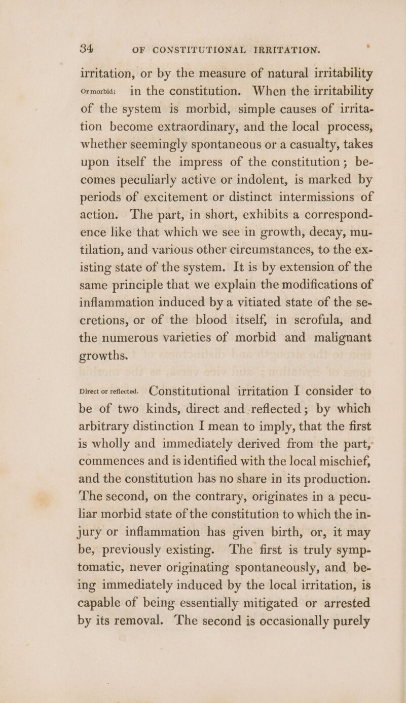 irritation, or by the measure of natural irritability ormorbids in the constitution. When the irritability of the system is morbid, simple causes of irrita- tion become extraordinary, and the local process, whether seemingly spontaneous or a casualty, takes upon itself the impress of the constitution; be- comes peculiarly active or indolent, is marked by periods of excitement or distinct intermissions of action. The part, in short, exhibits a correspond- ence like that which we see in growth, decay, mu- tilation, and various other circumstances, to the ex- isting state of the system. It is by extension of the same principle that we explain the modifications of inflammation induced by a vitiated state of the se- cretions, or of the blood itself; in scrofula, and the numerous varieties of morbid and malignant growths. Direct or reflected. Constitutional irritation I consider to be of two kinds, direct and.reflected ; by which arbitrary distinction I mean to imply, that the first is wholly and immediately derived from the part,’ commences and is identified with the local mischief, and the constitution has no share in its production. The second, on the contrary, originates in a pecu- liar morbid state of the constitution to which the in- jury or inflammation has given birth, or, it may be, previously existing. The first is truly symp- tomatic, never originating spontaneously, and_be- ing immediately induced by the local irritation, is capable of being essentially mitigated or arrested by its removal. ‘The second is occasionally purely