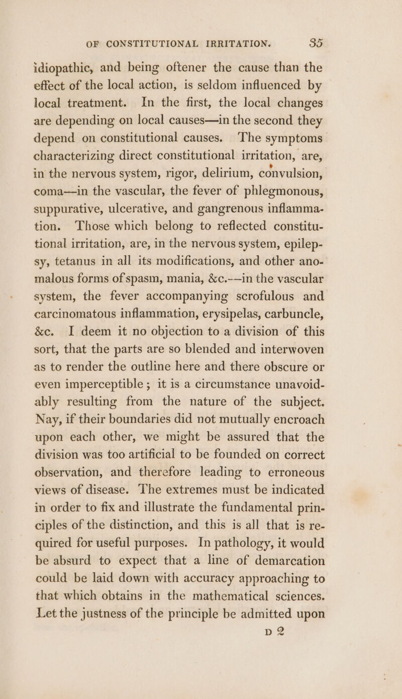 idiopathic, and being oftener the cause than the effect of the local action, is seldom influenced by local treatment. In the first, the local changes are depending on local causes—in the second they depend on constitutional causes. The symptoms characterizing direct constitutional irritation, are, in the nervous system, rigor, delirium, convulsion, coma—in the vascular, the fever of phlegmonous, suppurative, ulcerative, and gangrenous inflamma- tion. Those which belong to reflected constitu- tional irritation, are, in the nervous system, epilep- sy, tetanus in all its modifications, and other ano- malous forms of spasm, mania, &amp;c.-—in the vascular system, the fever accompanying scrofulous and carcinomatous inflammation, erysipelas, carbuncle, &amp;c. I deem it no objection to a division of this sort, that the parts are so blended and interwoven as to render the outline here and there obscure or even imperceptible ; it is a circumstance unavoid- ably resulting from the nature of the subject. Nay, if their boundaries did not mutually encroach upon each other, we might be assured that the division was too artificial to be founded on correct observation, and therefore leading to erroneous views of disease. The extremes must be indicated in order to fix and illustrate the fundamental prin- ciples of the distinction, and this is all that is re- quired for useful purposes. In pathology, it would be absurd to expect that a line of demarcation could be laid down with accuracy approaching to that which obtains in the mathematical sciences. Let the justness of the principle be admitted upon 4