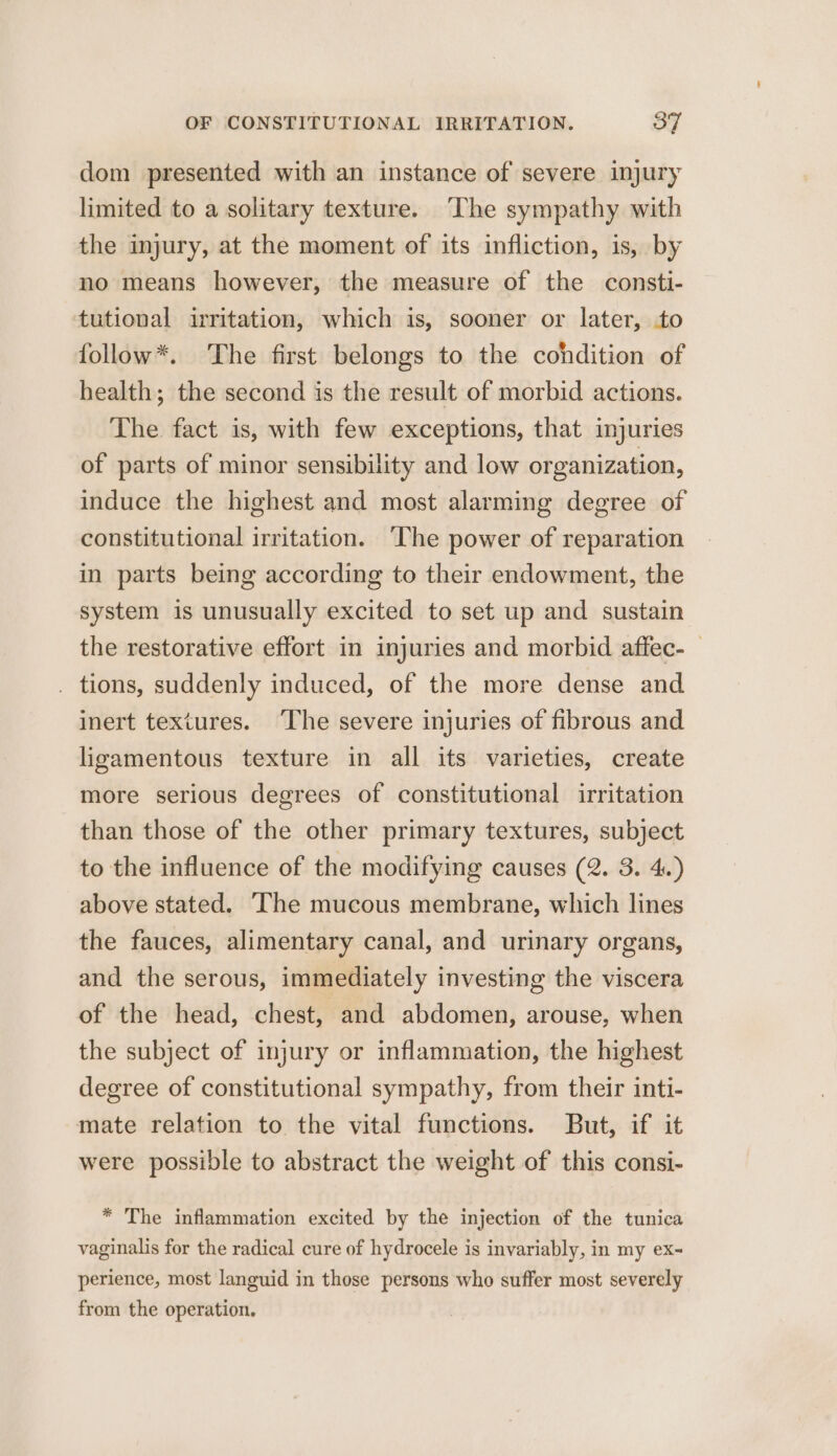 dom presented with an instance of severe injury limited to a solitary texture. ‘The sympathy with the injury, at the moment of its infliction, is, by no means however, the measure of the consti- tutional irritation, which is, sooner or later, to follow*. The first belongs to the condition of health; the second is the result of morbid actions. The fact is, with few exceptions, that injuries of parts of minor sensibility and low organization, induce the highest and most alarming degree of constitutional irritation. ‘The power of reparation in parts being according to their endowment, the system is unusually excited to set up and sustain the restorative effort in injuries and morbid affec- . tions, suddenly induced, of the more dense and inert textures. ‘The severe injuries of fibrous and ligamentous texture in all its varieties, create more serious degrees of constitutional irritation than those of the other primary textures, subject to the influence of the modifying causes (2. 3. 4.) above stated. The mucous membrane, which lines the fauces, alimentary canal, and urinary organs, and the serous, immediately investing the viscera of the head, chest, and abdomen, arouse, when the subject of injury or inflammation, the highest degree of constitutional sympathy, from their inti- mate relation to the vital functions. But, if it were possible to abstract the weight of this consi- * The inflammation excited by the injection of the tunica vaginalis for the radical cure of hydrocele is invariably, in my ex~ perience, most languid in those persons who suffer most severely from the operation.