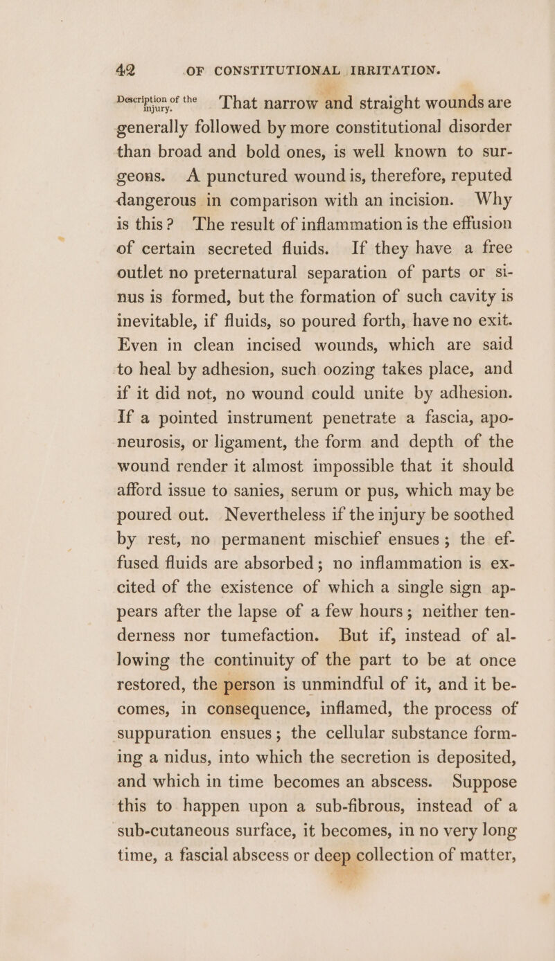Deseriptionof the ‘That narrow and straight wounds are generally followed by more constitutional disorder than broad and bold ones, is well known to sur- geons. A punctured wound is, therefore, reputed dangerous in comparison with an incision. Why is this? The result of inflammation is the effusion of certain secreted fluids. If they have a free outlet no preternatural separation of parts or si- nus is formed, but the formation of such cavity is inevitable, if fluids, so poured forth, have no exit. Even in clean incised wounds, which are said to heal by adhesion, such oozing takes place, and if it did not, no wound could unite by adhesion. If a pointed instrument penetrate a fascia, apo- neurosis, or ligament, the form and depth of the wound render it almost impossible that it should afford issue to sanies, serum or pus, which may be poured out. Nevertheless if the injury be soothed by rest, no permanent mischief ensues; the ef- fused fluids are absorbed; no inflammation is ex- cited of the existence of which a single sign ap- pears after the lapse of a few hours; neither ten- derness nor tumefaction. But if, instead of al- lowing the continuity of the part to be at once restored, the } ; erson is unmindful of it, and it be- comes, in consequence, inflamed, the process of ‘suppuration ensues; the cellular substance form- ing a nidus, into which the secretion is deposited, and which in time becomes an abscess. Suppose this to happen upon a sub-fibrous, instead of a sub-cutaneous surface, it becomes, in no very long time, a fascial abscess or dege collection of matter,