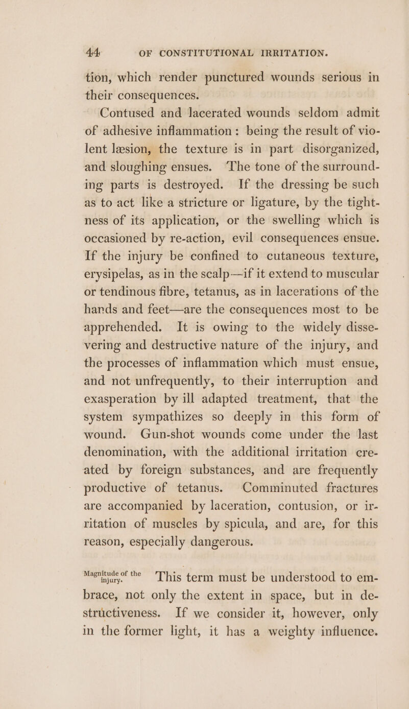 tion, which render punctured wounds serious in their consequences. Contused and lacerated wounds seldom admit of adhesive inflammation: being the result of vio- lent lesion, the texture is in part disorganized, and sloughing ensues. ‘The tone of the surround- ing parts is destroyed. If the dressing be such as to act like a stricture or ligature, by the tight- ness of its application, or the swelling which is occasioned by re-action, evil consequences ensue. If the injury be confined to cutaneous texture, erysipelas, as in the scalp—if it extend to muscular or tendinous fibre, tetanus, as in lacerations of the hands and feet—are the consequences most to be apprehended. It is owing to the widely disse- vering and destructive nature of the injury, and the processes of inflammation which must ensue, and not unfrequently, to their interruption and exasperation by ill adapted treatment, that the system sympathizes so deeply in this form of wound. Gun-shot wounds come under the last denomination, with the additional irritation cre- ated by foreign substances, and are frequently productive of tetanus. Comminuted fractures are accompanied by laceration, contusion, or ir- ritation of muscles by spicula, and are, for this reason, especially dangerous. Magny ~~ This term must be understood to em- brace, not only the extent in space, but in de- structiveness. If we consider it, however, only in the former light, it has a weighty influence.