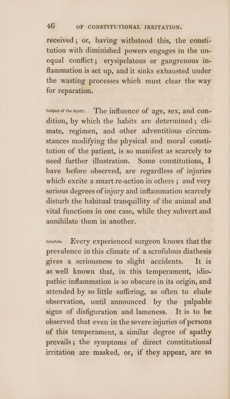 received ; or, having withstood this, the consfi- tution with diminished powers engages in the un- equal conflict; erysipelatous or gangrenous in- flammation is set up, and it sinks exhausted under the wasting processes which must clear the way for reparation. Subject of the injuty. ‘The influence of age, sex, and con- dition, by which the habits are determined; cli- mate, regimen, and other adventitious circum- stances modifying the physical and moral consti- tution of the patient, is so manifest as scarcely to need further illustration. Some constitutions, I have before observed, are regardless of injuries which excite a smart re-action in others ; and very serious degrees of injury and inflammation scarcely disturb the habitual tranquillity of the animal and vital functions in one case, while they subvert and annihilate them in another. scrofula. very experienced surgeon knows that the prevalence in this climate of a scrofulous diathesis gives a seriousness to slight accidents. It is as well known that, in this temperament, idio- pathic inflammation is so obscure in its origin, and attended by so little suffering, as often to elude observation, until announced by the palpable signs of disfiguration and lameness. It is to be observed that even in the severe injuries of persons of this temperament, a similar degree of apathy prevails; the symptoms of direct constitutional irritation are masked, or, if they appear, are so