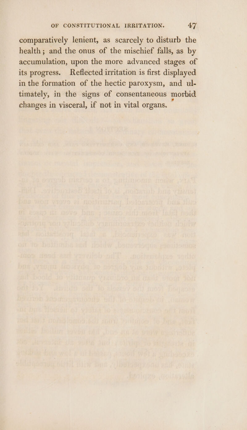 comparatively lenient, as scarcely to disturb the health ; and the onus of the mischief falls, as by accumulation, upon the more advanced stages of its progress. Reflected irritation is first displayed in the formation of the hectic paroxysm, and ul- timately, in the signs of consentaneous morbid changes in visceral, if not in vital organs. .