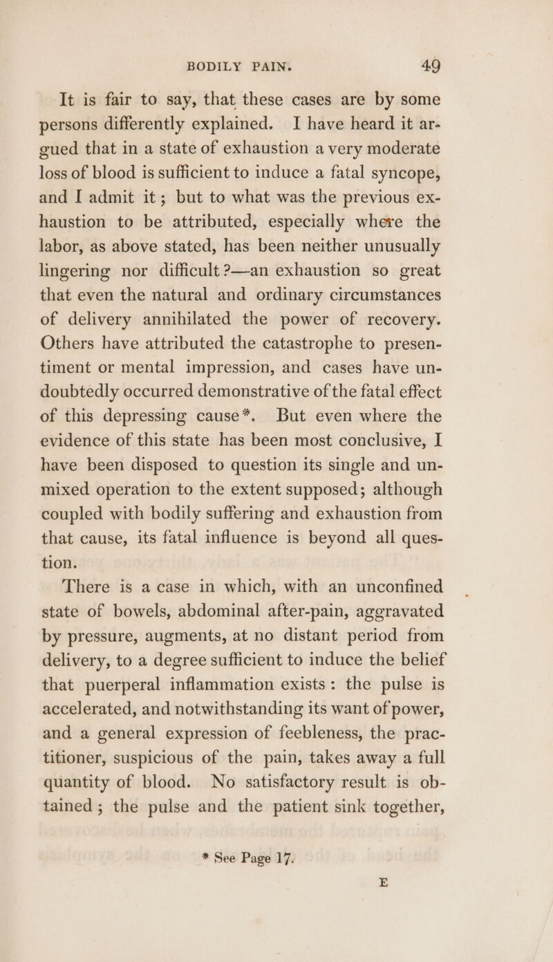 It is fair to say, that these cases are by some persons differently explained. I have heard it ar- gued that in a state of exhaustion a very moderate loss of blood is sufficient to induce a fatal syncope, and [ admit it; but to what was the previous ex- haustion to be attributed, especially where the labor, as above stated, has been neither unusually lingering nor difficult ?—an exhaustion so great that even the natural and ordinary circumstances of delivery annihilated the power of recovery. Others have attributed the catastrophe to presen- timent or mental impression, and cases have un- doubtedly occurred demonstrative of the fatal effect of this depressing cause*. But even where the evidence of this state has been most conclusive, I have been disposed to question its single and un- mixed operation to the extent supposed; although coupled with bodily suffering and exhaustion from that cause, its fatal influence is beyond all ques- tion. There is a case in which, with an unconfined state of bowels, abdominal after-pain, aggravated by pressure, augments, at no distant period from delivery, to a degree sufficient to induce the belief that puerperal inflammation exists: the pulse is accelerated, and notwithstanding its want of power, and a general expression of feebleness, the prac- titioner, suspicious of the pain, takes away a full quantity of blood. No satisfactory result is ob- tained ; the pulse and the patient sink together, * See Page 17.