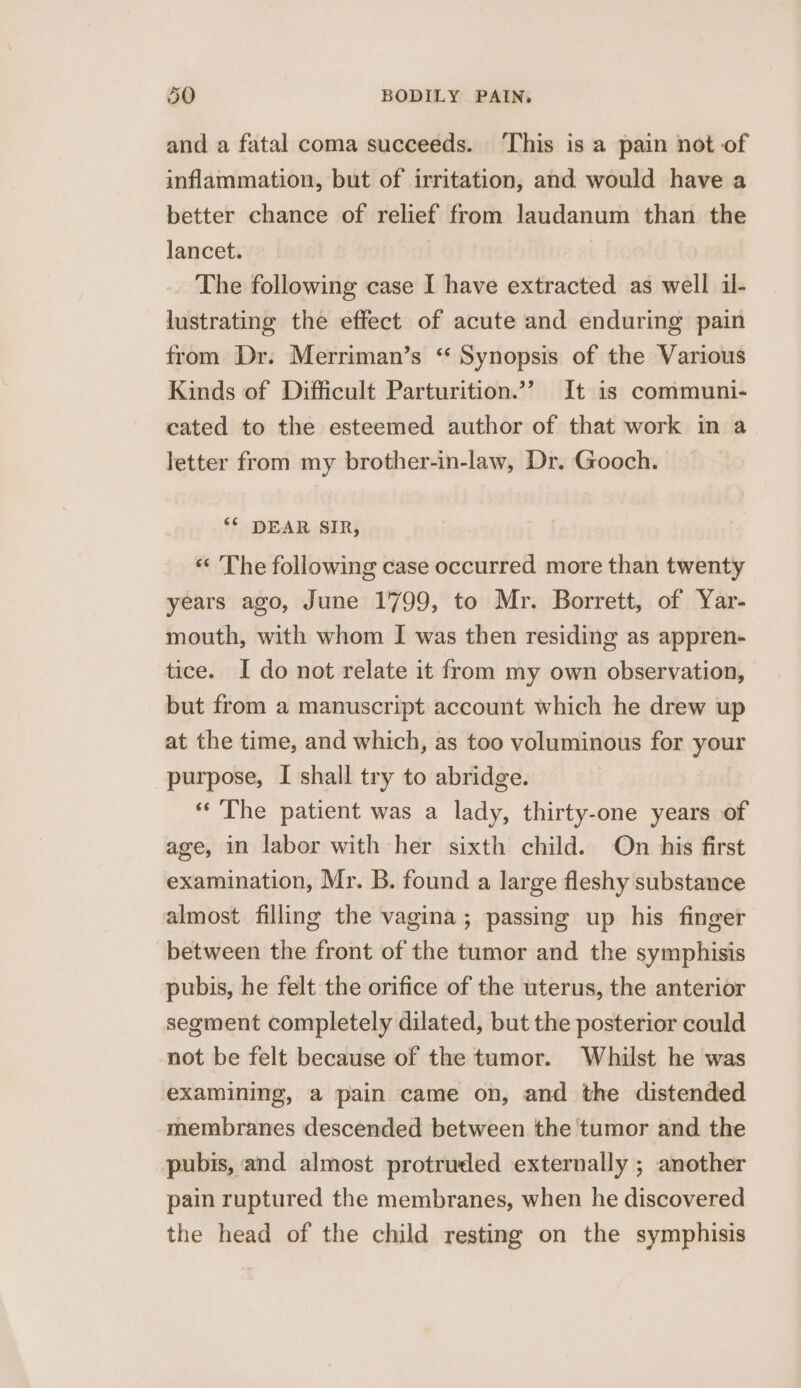 and a fatal coma succeeds. ‘This is a pain not of inflammation, but of irritation, and would have a better chance of relief from laudanum than the lancet. The following case I have extracted as well il- lustrating the effect of acute and enduring pain from Dr. Merriman’s ‘“ Synopsis of the Various Kinds of Difficult Parturition.” It 1s communi- cated to the esteemed author of that work in a letter from my brother-in-law, Dr. Gooch. ** DEAR SIR, *¢ The following case occurred more than twenty years ago, June 1799, to Mr. Borrett, of Yar- mouth, with whom I was then residing as appren- tice. I do not relate it from my own observation, but from a manuscript account which he drew up at the time, and which, as too voluminous for your purpose, I shall try to abridge. «The patient was a lady, thirty-one years of age, in labor with her sixth child. On his first examination, Mr. B. found a large fleshy substance almost filling the vagina; passing up his finger between the front of the tumor and the symphisis pubis, he felt the orifice of the uterus, the anterior segment completely dilated, but the posterior could not be felt because of the tumor. Whilst he was examining, a pain came on, and the distended membranes descended between the tumor and the pubis, and almost protruded externally ; another pain ruptured the membranes, when he discovered the head of the child resting on the symphisis