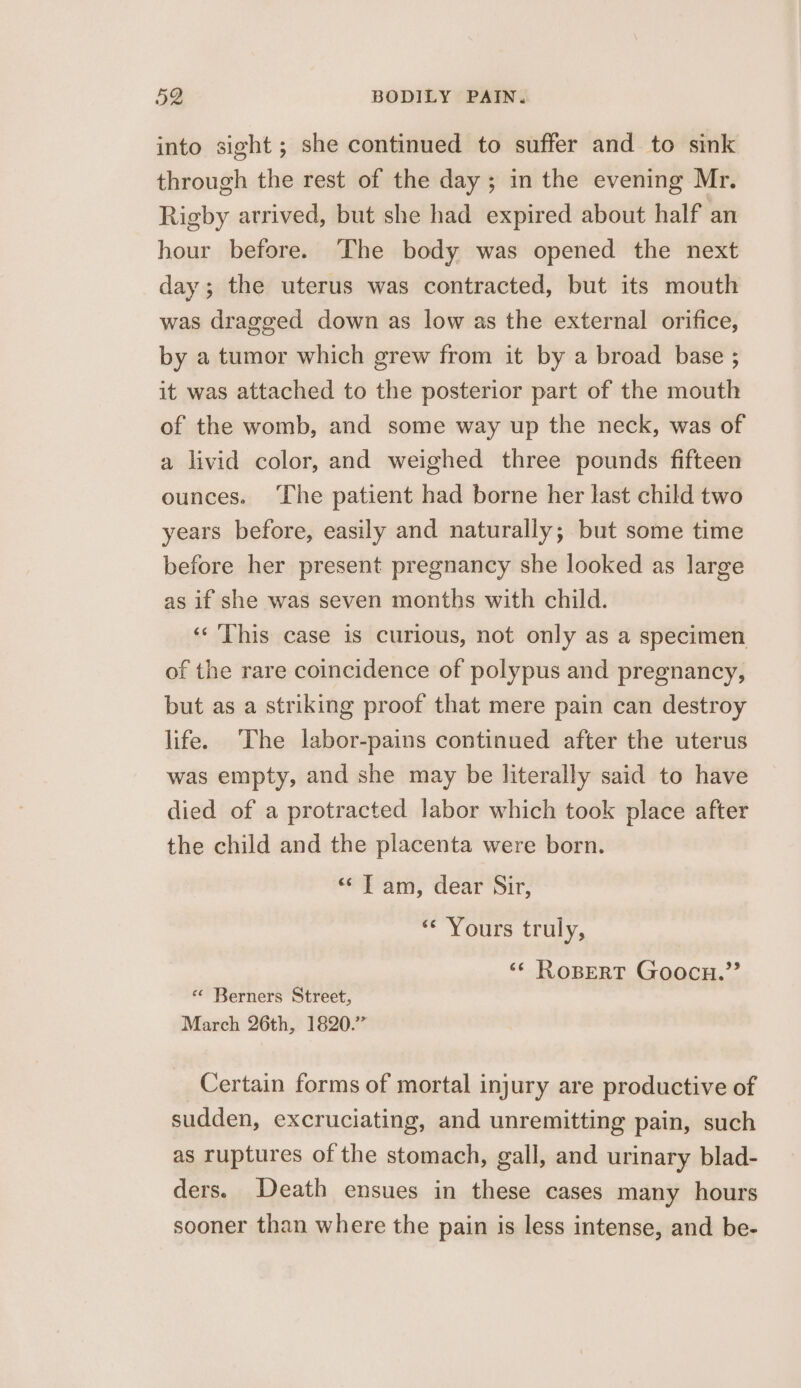 into sight ; she continued to suffer and to sink through the rest of the day; in the evening Mr. Rigby arrived, but she had expired about half an hour before. The body was opened the next day; the uterus was contracted, but its mouth was dragged down as low as the external orifice, by a tumor which grew from it by a broad base ; it was attached to the posterior part of the mouth of the womb, and some way up the neck, was of a livid color, and weighed three pounds fifteen ounces. ‘The patient had borne her last child two years before, easily and naturally; but some time before her present pregnancy she looked as large as if she was seven months with child. ‘«‘ ‘This case is curious, not only as a specimen of the rare coincidence of polypus and pregnancy, but as a striking proof that mere pain can destroy life. ‘The labor-pains continued after the uterus was empty, and she may be literally said to have died of a protracted labor which took place after the child and the placenta were born. &lt; Tam, dear Sir, ‘“‘ Yours truly, ‘&lt;¢ RoBERT Goocu.’’ «¢ Berners Street, March 26th, 1820.” Certain forms of mortal injury are productive of sudden, excruciating, and unremitting pain, such as ruptures of the stomach, gall, and urinary blad- ders. Death ensues in these cases many hours sooner than where the pain is less intense, and be-