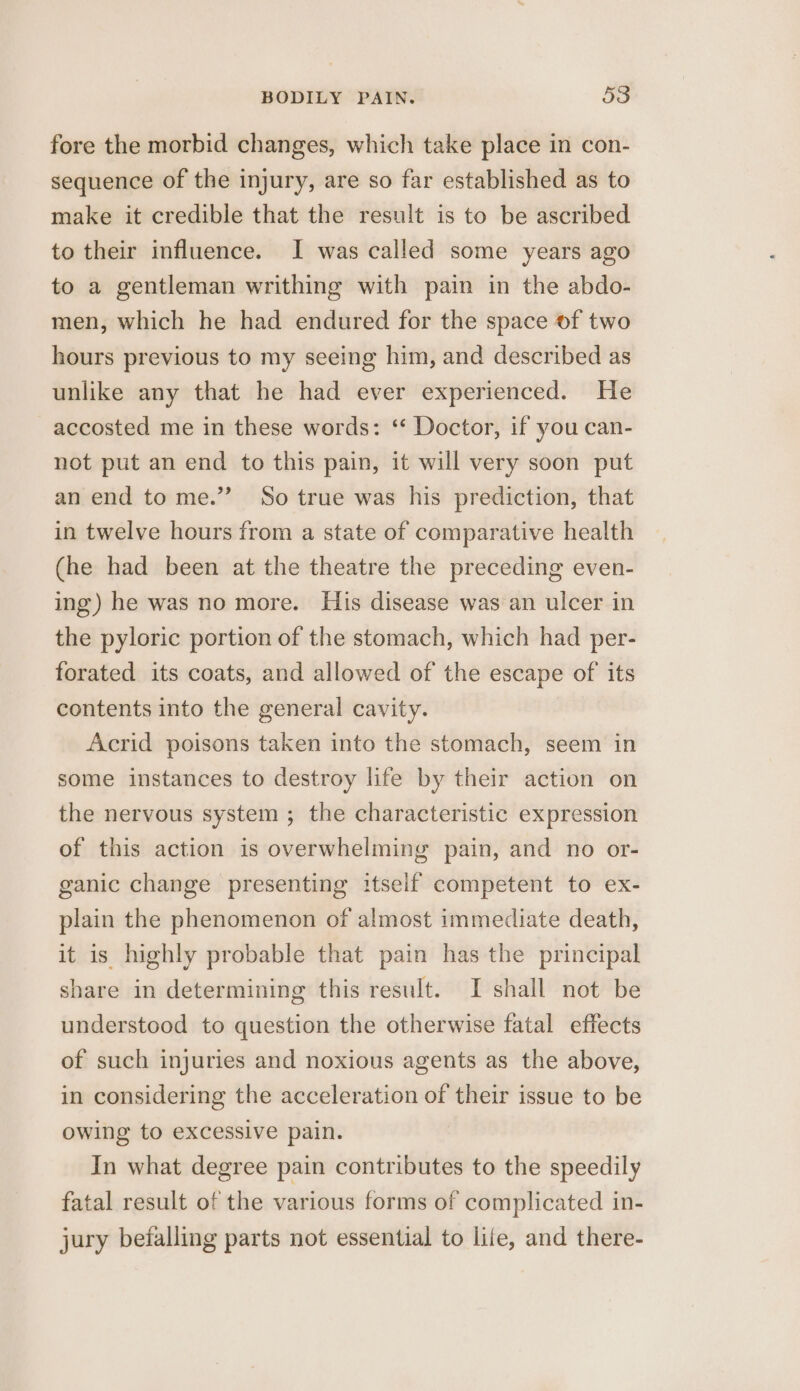 fore the morbid changes, which take place in con- sequence of the injury, are so far established as to make it credible that the result is to be ascribed to their influence. I was called some years ago to a gentleman writhing with pain in the abdo- men, which he had endured for the space of two hours previous to my seeing him, and described as unlike any that he had ever experienced. He accosted me in these words: ‘“ Doctor, if you can- not put an end to this pain, it will very soon put an end to me.” So true was his prediction, that in twelve hours from a state of comparative health (he had been at the theatre the preceding even- ing) he was no more. His disease was an ulcer in the pyloric portion of the stomach, which had per- forated its coats, and allowed of the escape of its contents into the general cavity. Acrid poisons taken into the stomach, seem in some instances to destroy life by their action on the nervous system ; the characteristic expression of this action is overwhelming pain, and no or- ganic change presenting itself competent to ex- plain the phenomenon of almost immediate death, it is highly probable that pain has the principal share in determining this result. I shall not be understood to question the otherwise fatal effects of such injuries and noxious agents as the above, in considering the acceleration of their issue to be owing to excessive pain. In what degree pain contributes to the speedily fatal result of the various forms of complicated in- jury befalling parts not essential to liie, and there-