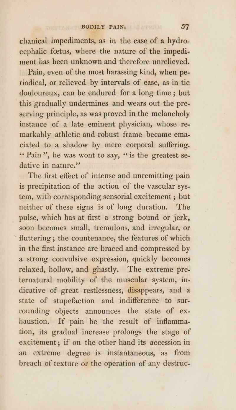 chanical impediments, as in the case of a hydro- cephalic foetus, where the nature of the impedi- ment has been unknown and therefore unrelieved. Pain, even of the most harassing kind, when pe- riodical, or relieved by intervals of ease, as in tic douloureux, can be endured for a long time ; but this gradually undermines and wears out the pre- serving principle, as was proved in the melancholy instance of a late eminent physician, whose re- markably athletic and robust frame became ema- ciated to a shadow by mere corporal suffering. ‘¢ Pain’, he was wont to say, “is the greatest se- dative in nature.” The first effect of intense and unremitting pain is precipitation of the action of the vascular sys- tem, with corresponding sensorial excitement ; but neither of these signs is of long duration. The _ pulse, which has at first a strong bound or jerk, soon becomes small, tremulous, and irregular, or - fluttering ; the countenance, the features of which in the first instance are braced and compressed by a strong convulsive expression, quickly becomes relaxed, hollow, and ghastly. ‘The extreme pre- ternatural mobility of the muscular system, in- dicative of great restlessness, disappears, and a state of stupefaction and indifference to sur- rounding objects announces the state of ex- haustion. If pain be the result of inflamma- tion, its gradual increase prolongs the stage of excitement; if on the other hand its accession in an extreme degree is instantaneous, as from breach of texture or the operation of any destruc-