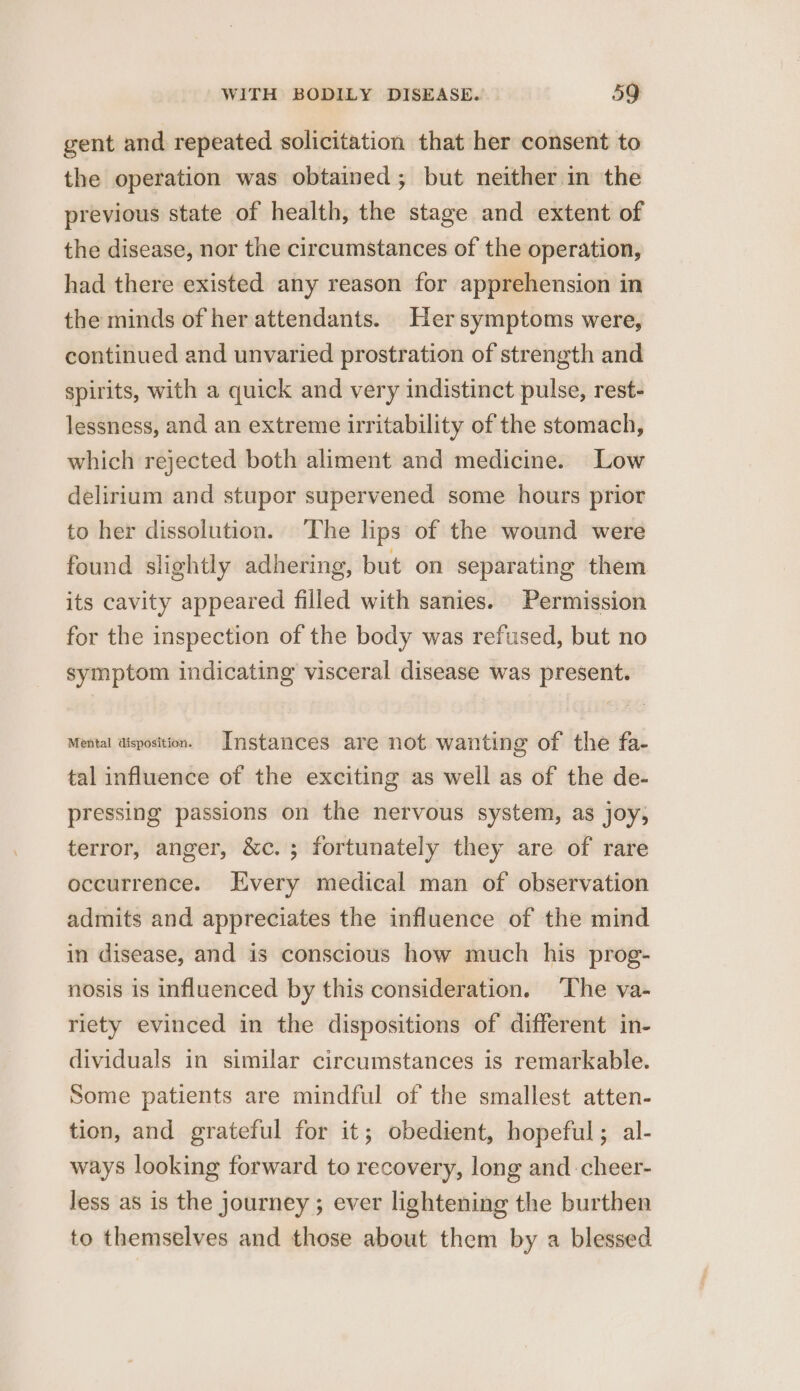 gent and repeated solicitation that her consent to the operation was obtained; but neither in the previous state of health, the stage and extent of the disease, nor the circumstances of the operation, had there existed any reason for apprehension in the minds of her attendants. Her symptoms were, continued and unvaried prostration of strength and spirits, with a quick and very indistinct pulse, rest- lessness, and an extreme irritability of the stomach, which rejected both aliment and medicine. Low delirium and stupor supervened some hours prior to her dissolution. The lips of the wound were found slightly adhering, but on separating them its cavity appeared filled with sanies. Permission for the inspection of the body was refused, but no symptom indicating visceral disease was present. Mental aisposition. Instances are not wanting of the fa- tal influence of the exciting as well as of the de- pressing passions on the nervous system, as joy, terror, anger, &amp;c. ; fortunately they are of rare occurrence. very medical man of observation admits and appreciates the influence of the mind in disease, and is conscious how much his prog- nosis is influenced by this consideration. The va- riety evinced in the dispositions of different in- dividuals in similar circumstances is remarkable. Some patients are mindful of the smallest atten- tion, and grateful for it; obedient, hopeful; al- ways looking forward to recovery, long and -cheer- less as is the journey ; ever lightening the burthen to themselves and those about them by a blessed