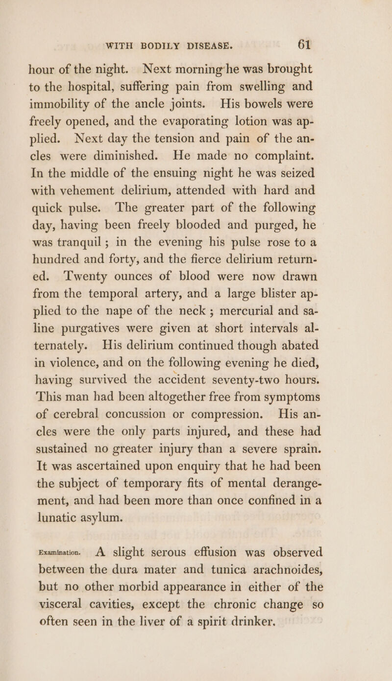 hour of the night. Next morninghe was brought to the hospital, suffering pain from swelling and immobility of the ancle joints. His bowels were freely opened, and the evaporating lotion was ap- plied. Next day the tension and pain of the an- cles were diminished. He made no complaint. In the middle of the ensuing night he was seized with vehement delirium, attended with hard and quick pulse. The greater part of the following day, having been freely blooded and purged, he was tranquil; in the evening his pulse rose to a hundred and forty, and the fierce delirium return- ed. Twenty ounces of blood were now drawn from the temporal artery, and a large blister ap- plied to the nape of the neck ; mercurial and sa- line purgatives were given at short intervals al- ternately. His delirium continued though abated in violence, and on the following evening he died, having survived the accident seventy-two hours. This man had been altogether free from symptoms of cerebral concussion or compression. His an- cles were the only parts injured, and these had sustained no greater injury than a severe sprain. It was ascertained upon enquiry that he had been the subject of temporary fits of mental derange- ment, and had been more than once confined in a lunatic asylum. Examination. A slight serous effusion was observed between the dura mater and tunica arachnoides, but no other morbid appearance in either of the visceral cavities, except the chronic change so often seen in the liver of a spirit drinker.