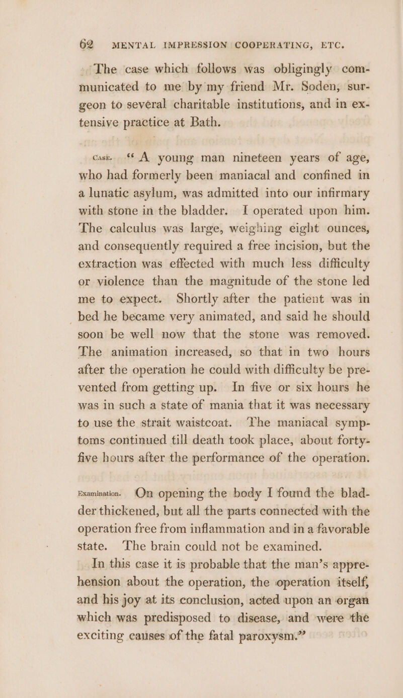 The case which follows was obligingly com- municated to me by my friend Mr. Soden, sur- geon to several charitable institutions, and in ex- tensive practice at Bath. cast. § A young man nineteen years of age, who had formerly been maniacal and confined in a lunatic asylum, was admitted into our infirmary with stone in the bladder. I operated upon him. The calculus was large, weighing eight ounces, and consequently required a free incision, but the extraction was effected with much less difficulty or violence than the magnitude of the stone led me to expect. Shortly after the patient was in _bed he became very animated, and said he should soon be well now that the stone was removed. The animation increased, so that in two hours after the operation he could with difficulty be pre- vented from getting up. In five or six hours he was in such a state of mania that it was necessary to use the strait waistcoat. The maniacal symp- toms continued till death took place, about forty- five hours after the performance of the operation. Examination. mn opening the body I found the blad- der thickened, but all the parts connected with the operation free from inflammation and in a favorable state. The brain could not be examined. In this case it is probable that the man’s appre- hension about the operation, the operation itself, and his joy at its conclusion, acted upon an organ which was predisposed to disease, and were the exciting causes of the fatal paroxysm.”