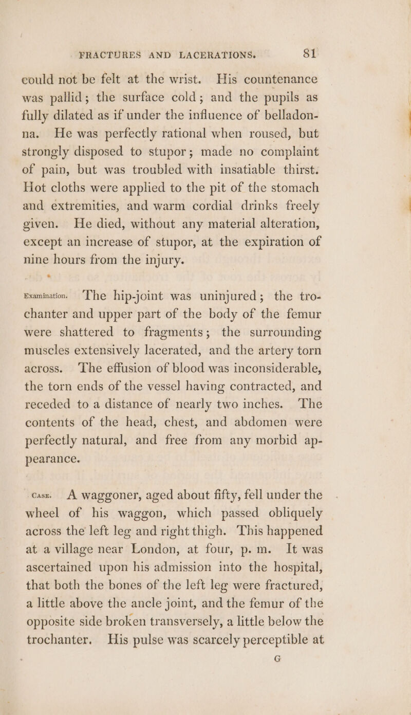 eould not be felt at the wrist. His countenance was pallid; the surface cold; and the pupils as fully dilated as if under the influence of belladon- na. He was perfectly rational when roused, but strongly disposed to stupor; made no complaint of pain, but was troubled with insatiable thirst. Hot cloths were applied to the pit of the stomach and extremities, and warm cordial drinks freely given. He died, without any material alteration, except an increase of stupor, at the expiration of nine hours from the injury. examination. “Phe hip-joint was uninjured; the tro- chanter and upper part of the body of the femur were shattered to fragments; the surrounding muscles extensively lacerated, and the artery torn across. ‘The effusion of blood was inconsiderable, the torn ends of the vessel having contracted, and receded to a distance of nearly two inches. ‘The contents of the head, chest, and abdomen were perfectly natural, and free from any morbid ap- pearance. cass. A waggoner, aged about fifty, fell under the wheel of his waggon, which passed obliquely across the left leg and right thigh. This happened at a village near London, at four, p.m. It was ascertained upon his admission into the hospital, that both the bones of the left leg were fractured, a little above the ancle joint, and the femur of the opposite side broken transversely, a little below the trochanter. His pulse was scarcely perceptible at G