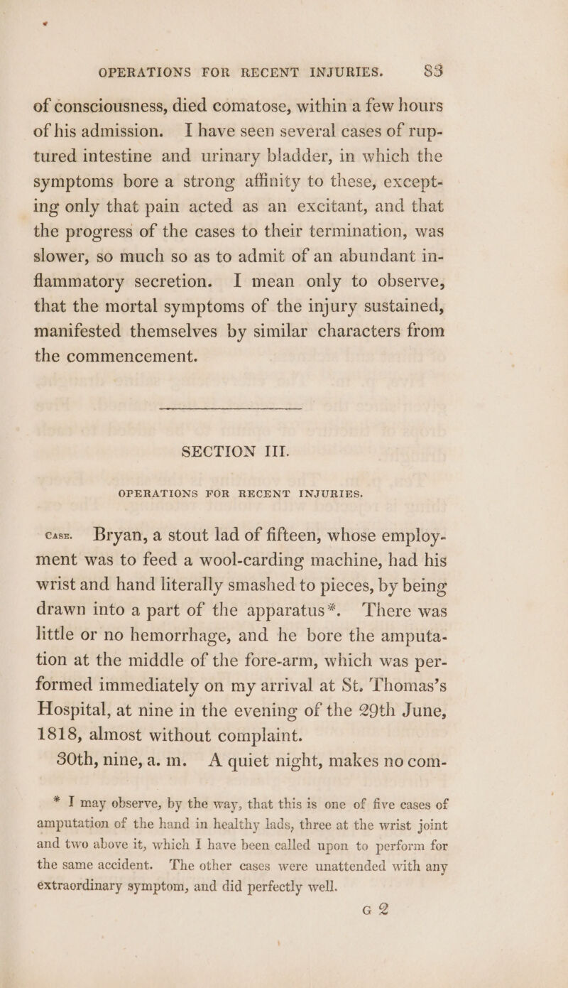 of consciousness, died comatose, within a few hours of his admission. I have seen several cases of rup- tured intestine and urinary bladder, in which the symptoms bore a strong affinity to these, except- ing only that pain acted as an excitant, and that the progress of the cases to their termination, was slower, so much so as to admit of an abundant in- flammatory secretion. I mean only to observe, that the mortal symptoms of the injury sustained, manifested themselves by similar characters from the commencement. SECTION IIT. OPERATIONS FOR RECENT INJURIES. cass. Bryan, a stout lad of fifteen, whose employ- ment was to feed a wool-carding machine, had his wrist and hand literally smashed to pieces, by being drawn into a part of the apparatus*. There was little or no hemorrhage, and he bore the amputa- tion at the middle of the fore-arm, which was per- formed immediately on my arrival at St. Thomas’s Hospital, at nine in the evening of the 29th June, 1818, almost without complaint. 30th, nine,a.m. &lt;A quiet night, makes no com- * IT may observe, by the way, that this is one of five cases of amputation of the hand in healthy lads, three at the wrist joint and two above it, which I have been called upon to perform for the same accident. The other cases were unattended with any extraordinary symptom, and did perfectly well. gq g