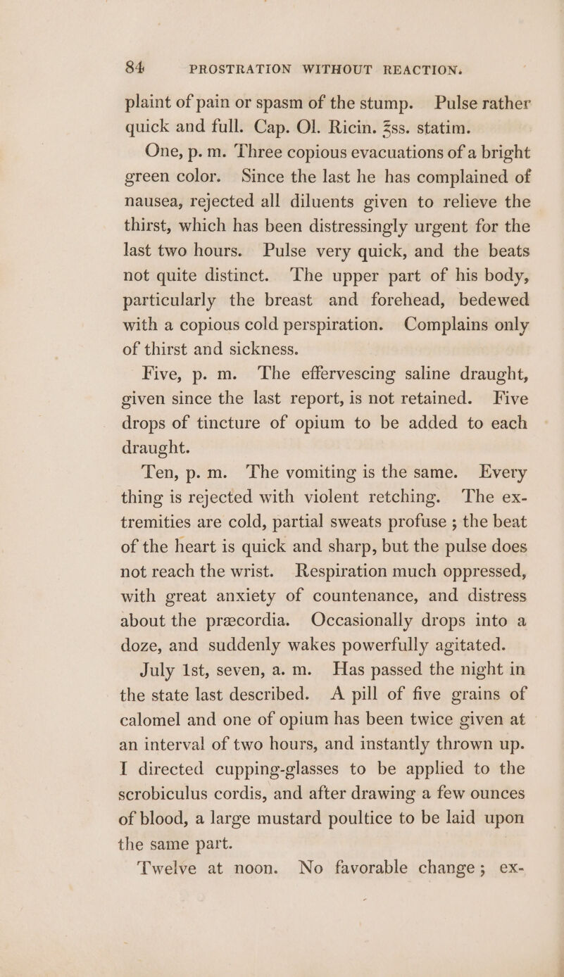 plaint of pain or spasm of the stump. Pulse rather quick and full. Cap. Ol. Ricin. Zs. statim. One, p. m. Three copious evacuations of a bright green color. Since the last he has complained of nausea, rejected all diluents given to relieve the thirst, which has been distressingly urgent for the last two hours. Pulse very quick, and the beats not quite distinct. ‘The upper part of his body, particularly the breast and forehead, bedewed with a copious cold perspiration. Complains only of thirst and sickness. Five, p. m. ‘The effervescing saline draught, given since the last report, is not retained. Five drops of tincture of opium to be added to each draught. Ten, p.m. The vomiting is the same. Every thing is rejected with violent retching. The ex- tremities are cold, partial sweats profuse ; the beat of the heart is quick and sharp, but the pulse does not reach the wrist. Respiration much oppressed, with great anxiety of countenance, and distress about the precordia. Occasionally drops into a doze, and suddenly wakes powerfully agitated. July 1st, seven, a.m. Has passed the night in the state last described. &lt;A pill of five grains of calomel and one of opium has been twice given at an interval of two hours, and instantly thrown up. I directed cupping-glasses to be applied to the scrobiculus cordis, and after drawing a few ounces of blood, a large mustard poultice to be laid upon the same part. | Twelve at noon. No favorable change; ex-