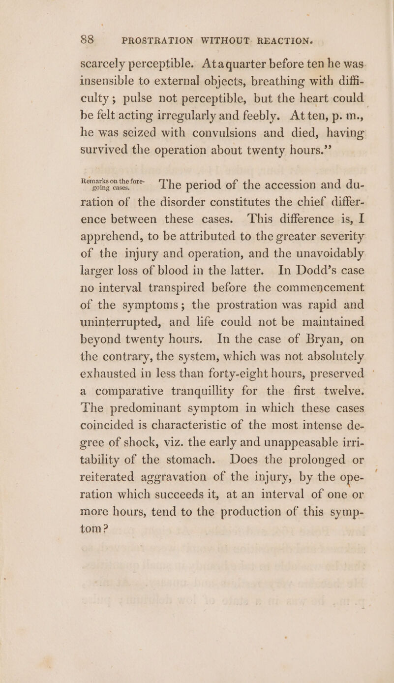 scarcely perceptible. Ataquarter before ten he was. insensible to external objects, breathing with diffi- culty; pulse not perceptible, but the heart could be felt acting irregularly and feebly. Atten, p. m., | he was seized with convulsions and died, having survived the operation about twenty hours.” Remarisoninefre- ‘The period of the accession and du- ration of the disorder constitutes the chief differ- ence between these cases. This difference is, I apprehend, to be attributed to the greater severity of the injury and operation, and the unavoidably larger loss of blood in the latter. In Dodd’s case no interval transpired before the commencement of the symptoms; the prostration was rapid and uninterrupted, and life could not be maintained beyond twenty hours. In the case of Bryan, on the contrary, the system, which was not absolutely exhausted in less than forty-eight hours, preserved | a comparative tranquillity for the first twelve. The predominant symptom in which these cases coincided is characteristic of the most intense de- gree of shock, viz. the early and unappeasable irri- tability of the stomach. Does the prolonged or reiterated aggravation of the injury, by the ope- ration which succeeds it, at an interval of one or more hours, tend to the production of this symp- tom?