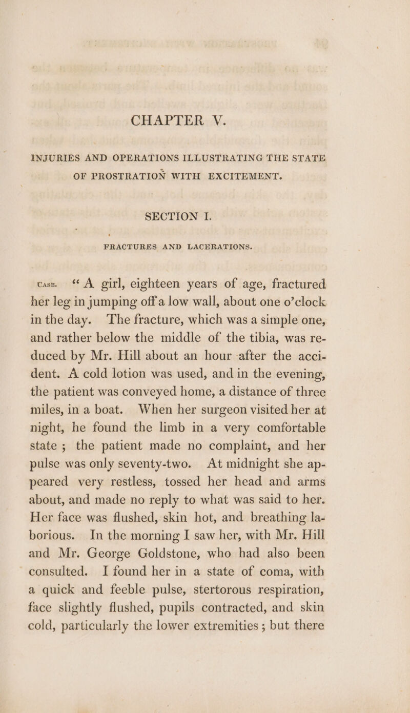 CHAPTER V. INJURIES AND OPERATIONS ILLUSTRATING THE STATE OF PROSTRATION WITH EXCITEMENT. SECTION I. FRACTURES AND LACERATIONS. casx. A girl, eighteen years of age, fractured her leg in jumping off a low wall, about one o’clock inthe day. ‘The fracture, which was a simple one, and rather below the middle of the tibia, was re- duced by Mr. Hill about an hour after the acci- dent. A cold lotion was used, and in the evening, the patient was conveyed home, a distance of three miles, in a boat. When her surgeon visited her at night, he found the limb in a very comfortable state ; the patient made no complaint, and her pulse was only seventy-two. At midnight she ap- peared very restless, tossed her head and arms about, and made no reply to what was said to her. Her face was flushed, skin hot, and breathing la- borious. In the morning I saw her, with Mr. Hill and Mr. George Goldstone, who had also been consulted. I found her in a state of coma, with a quick and feeble pulse, stertorous respiration, face slightly flushed, pupils contracted, and skin cold, particularly the lower extremities ; but there
