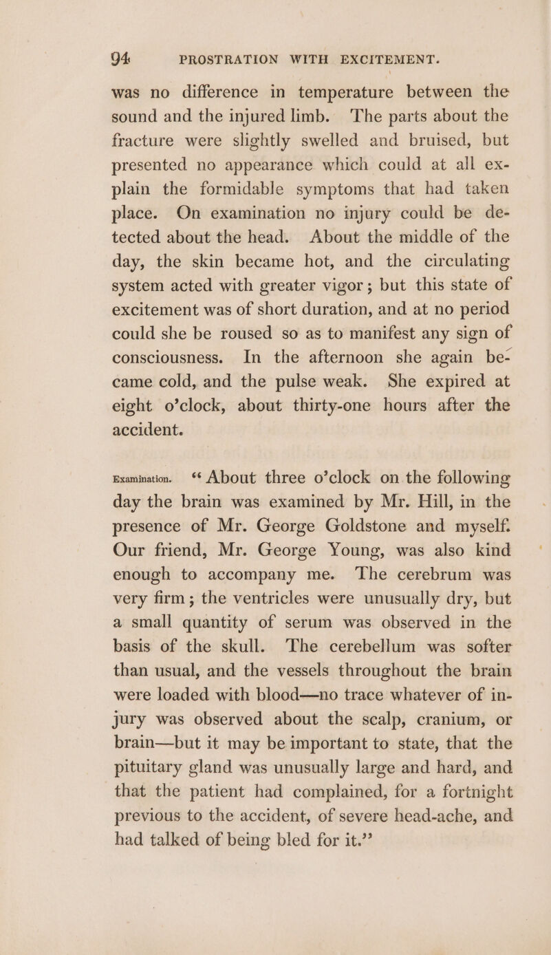 was no difference in temperature between the sound and the injured limb. ‘The parts about the fracture were slightly swelled and bruised, but presented no appearance which could at all ex- plain the formidable symptoms that had taken place. On examination no injury could be de- tected about the head. About the middle of the day, the skin became hot, and the circulating system acted with greater vigor; but this state of excitement was of short duration, and at no period could she be roused so as to manifest any sign of consciousness. In the afternoon she again be- came cold, and the pulse weak. She expired at eight o’clock, about thirty-one hours after the accident. Examination. * About three o’clock on the following day the brain was examined by Mr. Hill, in the presence of Mr. George Goldstone and myself: Our friend, Mr. George Young, was also kind enough to accompany me. The cerebrum was very firm ; the ventricles were unusually dry, but a small quantity of serum was observed in the basis of the skull. The cerebellum was softer than usual, and the vessels throughout the brain were loaded with blood—no trace whatever of in- jury was observed about the scalp, cranium, or brain—but it may be important to state, that the pituitary gland was unusually large and hard, and that the patient had complained, for a fortnight previous to the accident, of severe head-ache, and had talked of being bled for it.”