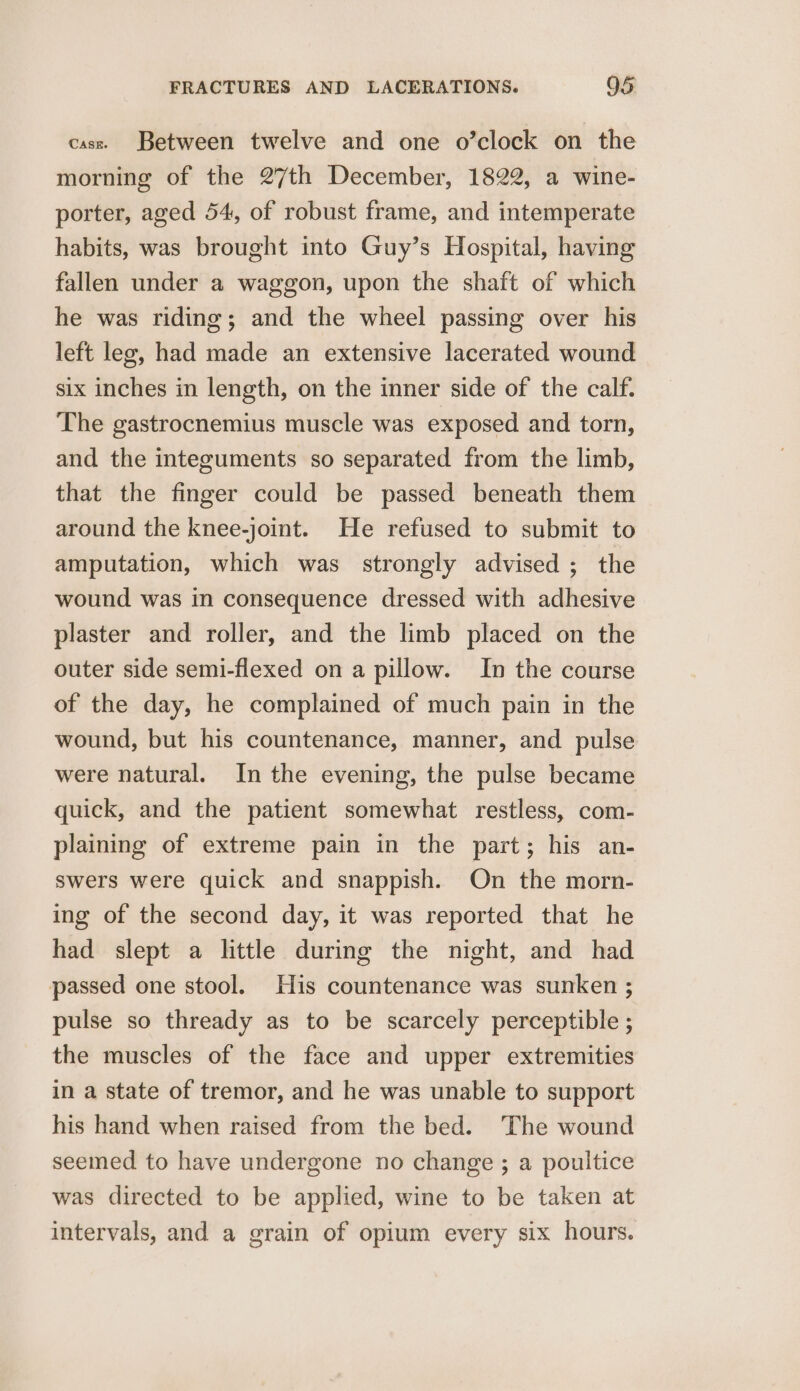 case. Between twelve and one o’clock on the morning of the 27th December, 1822, a wine- porter, aged 54, of robust frame, and intemperate habits, was brought into Guy’s Hospital, having fallen under a waggon, upon the shaft of which he was riding; and the wheel passing over his left leg, had made an extensive lacerated wound six inches in length, on the inner side of the calf. The gastrocnemius muscle was exposed and torn, and the integuments so separated from the limb, that the finger could be passed beneath them around the knee-joint. He refused to submit to amputation, which was strongly advised ; the wound was in consequence dressed with adhesive plaster and roller, and the limb placed on the outer side semi-flexed on a pillow. In the course of the day, he complained of much pain in the wound, but his countenance, manner, and pulse were natural. In the evening, the pulse became quick, and the patient somewhat restless, com- plaining of extreme pain in the part; his an- swers were quick and snappish. On the morn- ing of the second day, it was reported that he had slept a little during the night, and had passed one stool. His countenance was sunken ; pulse so thready as to be scarcely perceptible ; the muscles of the face and upper extremities in a state of tremor, and he was unable to support his hand when raised from the bed. ‘The wound seemed to have undergone no change ; a poultice was directed to be applied, wine to be taken at intervals, and a grain of opium every six hours.