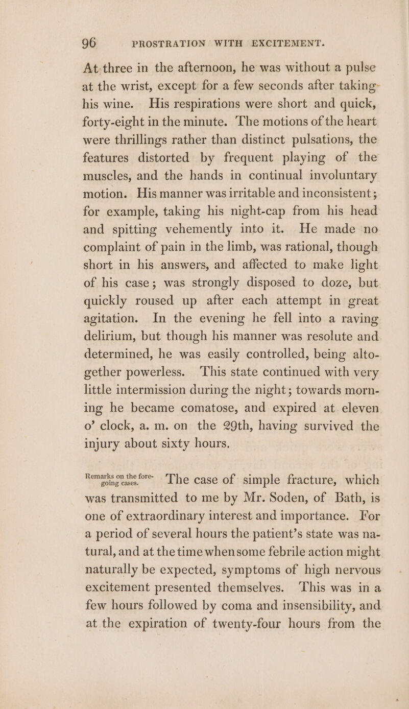 At: three in the afternoon, he was without a pulse at the wrist, except for a few seconds after taking~ his wine. His respirations were short and quick, forty-eight in the minute. ‘The motions of the heart were thrillings rather than distinct pulsations, the features distorted by frequent playing of the muscles, and the hands in continual involuntary motion. His manner was irritable and inconsistent; for example, taking his night-cap from his head and spitting vehemently into it. He made no complaint of pain in the limb, was rational, though short in his answers, and affected to make light of his case; was strongly disposed to doze, but quickly roused up after each attempt in great agitation. In the evening he fell into a raving delirium, but though his manner was resolute and determined, he was easily controlled, being alto- gether powerless. This state continued with very little intermission during the night; towards morn- ing he became comatose, and expired at. eleven 0’ clock, a.m. on the 29th, having survived the injury about sixty hours. Remeong cases «=~ Lhe case of simple fracture, which was transmitted to me by Mr. Soden, of Bath, is one of extraordinary interest and importance. For a period of several hours the patient’s state was na- tural, and at the time whensome febrile action might. naturally be expected, symptoms of high nervous excitement presented themselves. ‘This was in a few hours followed by coma and insensibility, and at the expiration of twenty-four hours from the