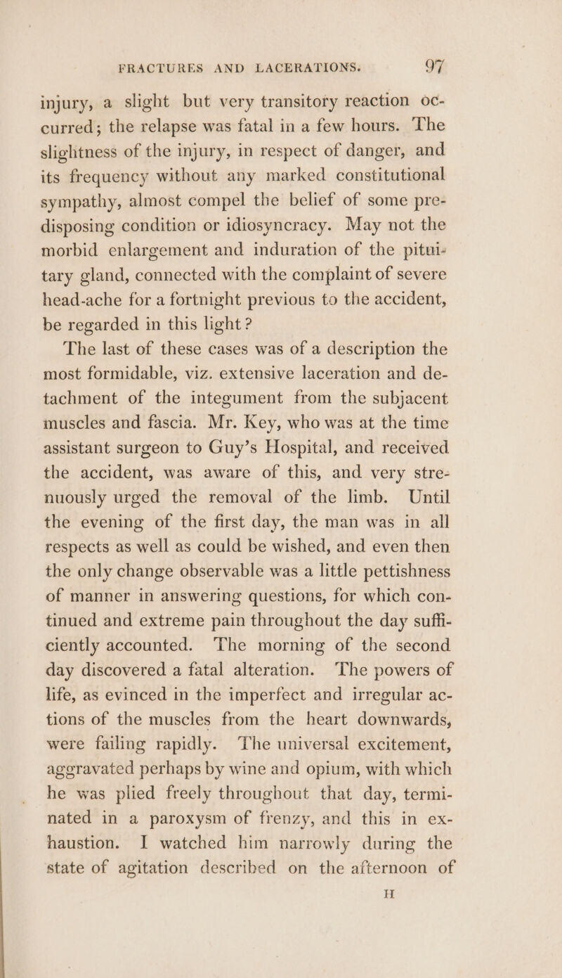 injury, a slight but very transitory reaction oc- curred; the relapse was fatal in a few hours. The slightness of the injury, in respect of danger, and its frequency without any marked constitutional sympathy, almost compel the belief of some pre- disposing condition or idiosyncracy. May not the morbid enlargement and induration of the pitui- tary gland, connected with the complaint of severe head-ache for a fortnight previous to the accident, be regarded in this light ? The last of these cases was of a description the most formidable, viz. extensive laceration and de- tachment of the integument from the subjacent muscles and fascia. Mr. Key, who was at the time assistant surgeon to Guy’s Hospital, and received the accident, was aware of this, and very stre- nuously urged the removal of the limb. Until the evening of the first day, the man was in all respects as well as could be wished, and even then the only change observable was a little pettishness of manner in answering questions, for which con- tinued and extreme pain throughout the day suffi- ciently accounted. ‘The morning of the second day discovered a fatal alteration. ‘The powers of life, as evinced in the imperfect and irregular ac- tions of the muscles from the heart downwards, were failing rapidly. The universal excitement, ageravated perhaps by wine and opium, with which he was plied freely throughout that day, termi- nated in a paroxysm of frenzy, and this in ex- haustion. I watched him narrowly during the state of agitation described on the afternoon of H