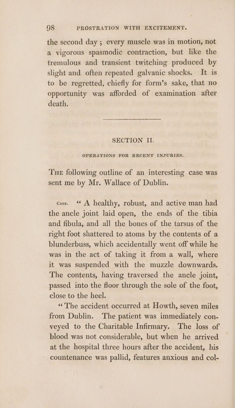 the second day ; every muscle was in motion, not a vigorous spasmodic contraction, but like the tremulous and transient twitching produced by slight and often repeated galvanic shocks. It is to be regretted, chiefly for form’s sake, that no opportunity was afforded of examination after death. SECTION II. OPERATIONS FOR RECENT INJURIES. Tue following outline of an interesting case was sent me by Mr. Wallace of Dublin. cass. ‘* A healthy, robust, and active man had the ancle joint laid open, the ends of the tibia and fibula, and all the bones of the tarsus of the right foot shattered to atoms by the contents of a blunderbuss, which accidentally went off while he was in the act of taking it from a wall, where it was suspended with the muzzle downwards. The contents, having traversed the ancle joint, passed into the floor through the sole of the foot, close to the heel. ‘‘ The accident occurred at Howth, seven miles from Dublin. The patient was immediately con- veyed to the Charitable Infirmary. The loss of blood was not considerable, but when he arrived at the hospital three hours after the accident, his countenance was pallid, features anxious and col-