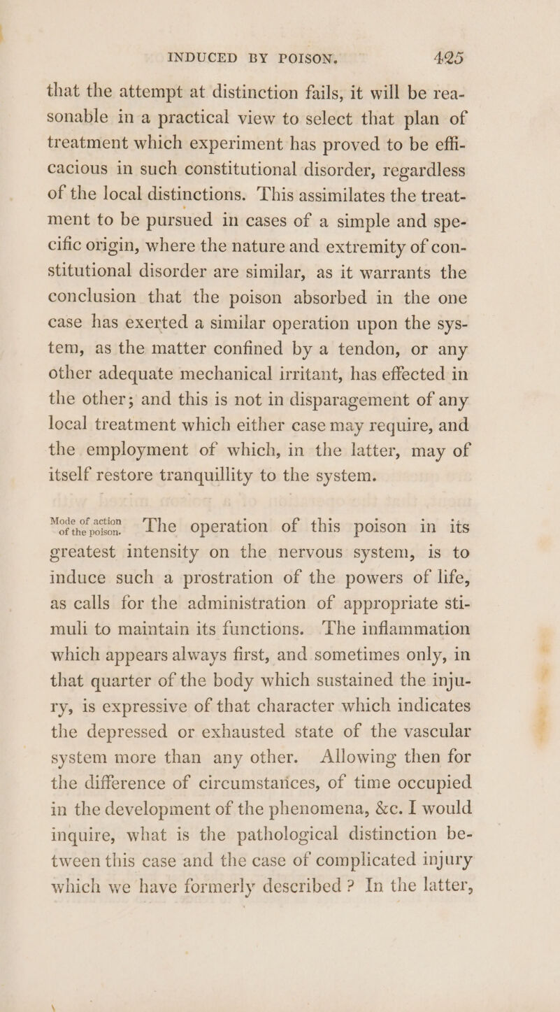 that the attempt at distinction fails, it will be rea- sonable in a practical view to select that plan of treatment which experiment has proved to be effi- cacious in such constitutional disorder, regardless of the local distinctions. This assimilates the treat- ment to be pursued in cases of a simple and spe- cific origin, where the nature and extremity of con- stitutional disorder are similar, as it warrants the conclusion that the poison absorbed in the one case has exerted a similar operation upon the sys- tem, as the matter confined by a tendon, or any other adequate mechanical irritant, has effected in the other; and this is not in disparagement of any local treatment which either case may require, and the employment of which, in the latter, may of itself restore tranquillity to the system. of thepoxen Lhe operation of this poison in its greatest intensity on the nervous system, is to induce such a prostration of the powers of life, as calls for the administration of appropriate sti- muli to maintain its functions. ‘The inflammation which appears always first, and sometimes only, in that quarter of the body which sustained the inju- ry, is expressive of that character which indicates the depressed or exhausted state of the vascular system more than any other. Allowing then for the difference of circumstatices, of time occupied in the development of the phenomena, &amp;c. I would inquire, what is the pathological distinction be- tween this case and the case of complicated injury which we have formerly described ? In the latter,