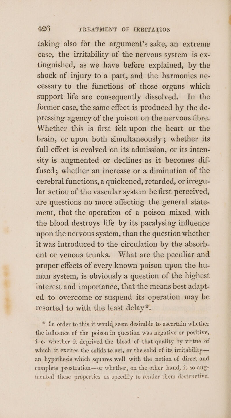 taking also for the argument’s sake, an extreme case, the irritability of the nervous system is ex- tinguished, as we have before explained, by the shock of injury to a part, and the harmonies ne- cessary to the functions of those organs which support life are consequently dissolved. In the former case, the same effect is produced by the de- pressing agency of the poison on the nervous fibre. Whether this is first felt upon the heart or the brain, or upon both simultaneously; whether its full effect is evolved on its admission, or its inten- sity is augmented or declines as it becomes dif- fused; whether an increase or a diminution of the cerebral functions, a quickened, retarded, or irregu- lar action of the vascular system be first perceived, are questions no more affecting the general state- ment, that the operation of a poison mixed with the blood destroys life by its paralysing influence upon the nervous system, than the question whether it was introduced to the circulation by the absorb- ent or venous trunks. What are the peculiar and proper effects of every known poison upon the hu- man system, is obviously a question of the highest interest and importance, that the means best adapt- ed to overcome or suspend its operation may be resorted to with the least delay*. * Yn order to this it would seem desirable to ascertain whether the influence of the poison in question was negative or positive, i.e. whether it deprived the blood of that quality by virtue of which it excites the solids to act, or the solid of its irritability— an hypothesis which squares well with the notion of direct and complete prostration—or whether, on the other hand, it so aug- mented these properties as speedily to render them destructive.