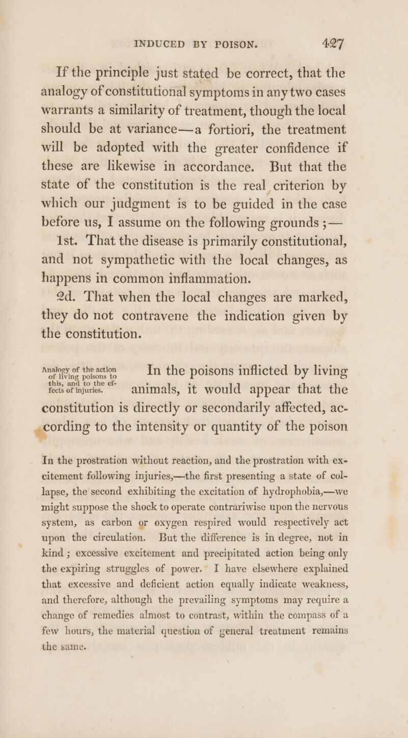 If the principle just stated be correct, that the analogy of constitutional symptoms in any two cases warrants a similarity of treatment, though the local should be at variance—a fortiori, the treatment will be adopted with the greater confidence if these are likewise in accordance. But that the state of the constitution is the real criterion by which our judgment is to be cuided in the case before us, I assume on the following grounds ;— 1st. That the disease is primarily constitutional, and not sympathetic with the local changes, as happens in common inflammation. 2d. That when the local changes are marked, they do not contravene the indication given by the constitution. Analogy of the action In the poisons inflicted by living of living poisons to this, and to the ef- fects of injuries. animals, it would appear that the constitution is directly or secondarily affected, ac- cording to the intensity or quantity of the poison &amp; In the prostration without reaction, and the prostration with ex- citement following injuries,—the first presenting a state of col- lapse, the second exhibiting the excitation of hydrophobia,—we might suppose the shock to operate contrariwise upon the nervous system, as carbon or oxygen respired would respectively act upon the circulation. But the difference is in degree, not in kind ; excessive excitement and precipitated action being only the expiring struggles of power.” I have elsewhere explained that excessive and deficient action equally indicate weakness, and therefore, although the prevailing symptoms may require a change of remedies almost to contrast, within the compass of a few hours, the material question of general treatment remains the same.