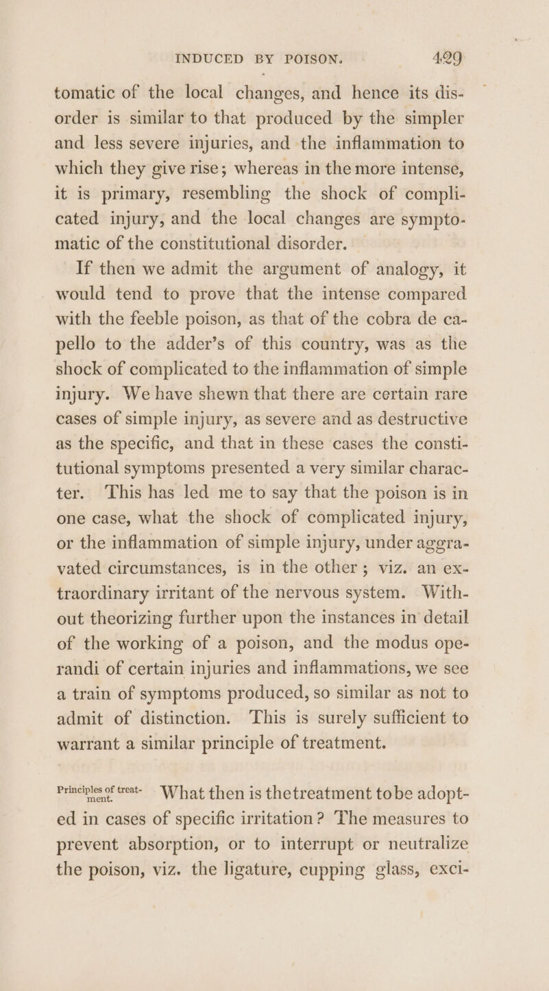 tomatic of the local changes, and hence its dis- order is similar to that produced by the simpler and less severe injuries, and the inflammation to which they give rise; whereas in the more intense, it is primary, resembling the shock of compli- cated injury, and the local changes are sympto- matic of the constitutional disorder. If then we admit the argument of analogy, it would tend to prove that the intense compared with the feeble poison, as that of the cobra de ca- pello to the adder’s of this country, was as the shock of complicated to the inflammation of simple injury. We have shewn that there are certain rare cases of simple injury, as severe and as destructive as the specific, and that in these cases the consti- tutional symptoms presented a very similar charac- ter. This has led me to say that the poison is in one case, what the shock of complicated injury, or the inflammation of simple injury, under agera- vated circumstances, is in the other; viz. an ex- traordinary irritant of the nervous system. With- out theorizing further upon the instances in detail of the working of a poison, and the modus ope- randi of certain injuries and inflammations, we see a train of symptoms produced, so similar as not to admit of distinction. ‘This is surely sufficient to warrant a similar principle of treatment. Principles feat What then is thetreatment tobe adopt- ed in cases of specific irritation? The measures to prevent absorption, or to interrupt or neutralize the poison, viz. the ligature, cupping glass, exci-