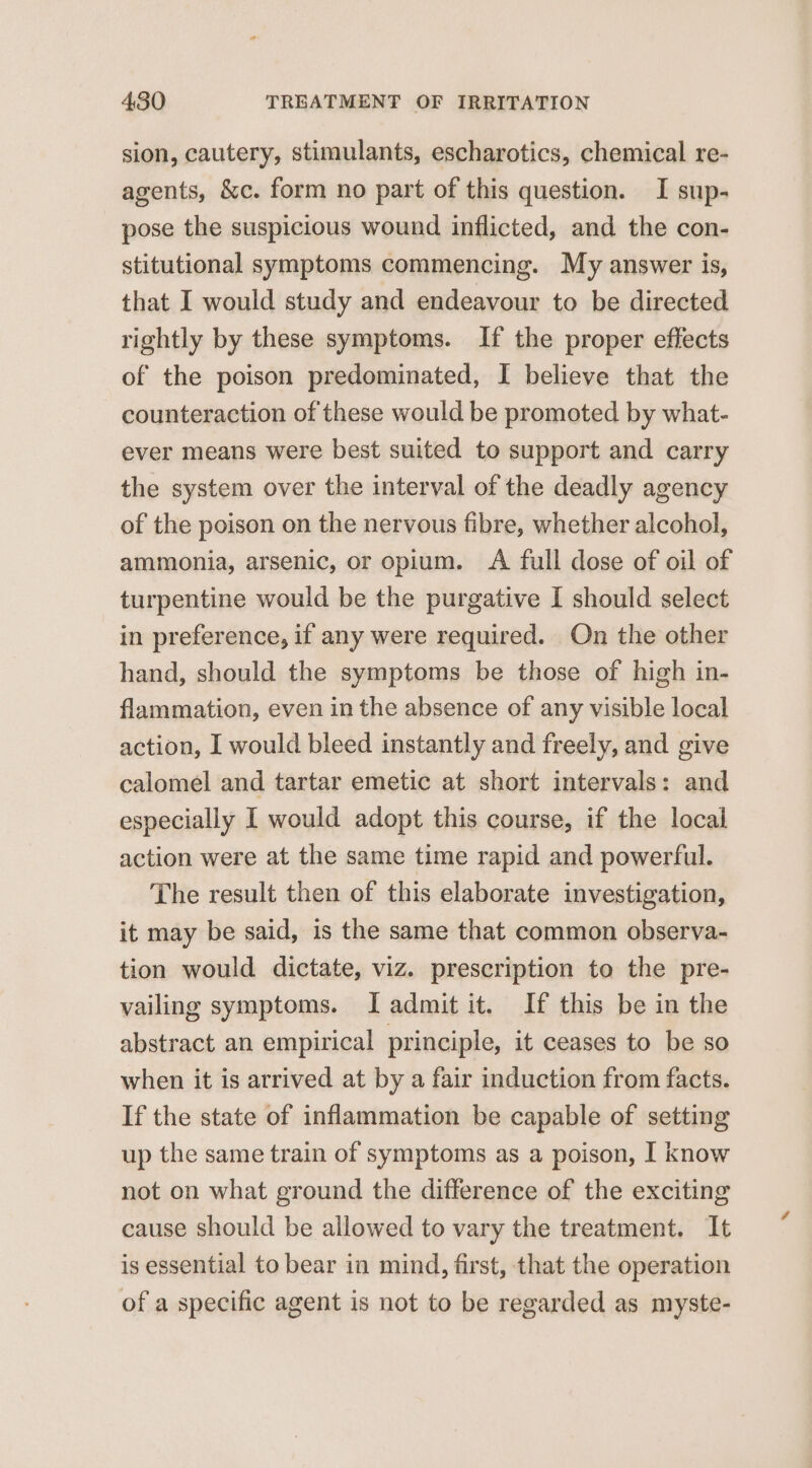 sion, cautery, stimulants, escharotics, chemical re- agents, &amp;c. form no part of this question. I sup- pose the suspicious wound inflicted, and the con- stitutional symptoms commencing. My answer is, that I would study and endeavour to be directed rightly by these symptoms. If the proper effects of the poison predominated, I believe that the counteraction of these would be promoted by what- ever means were best suited to support and carry the system over the interval of the deadly agency of the poison on the nervous fibre, whether alcohol, ammonia, arsenic, or opium. A full dose of oil of turpentine would be the purgative I should select in preference, if any were required. On the other hand, should the symptoms be those of high in- flammation, even in the absence of any visible local action, I would bleed instantly and freely, and give calomel and tartar emetic at short intervals: and especially I would adopt this course, if the local action were at the same time rapid and powerful. The result then of this elaborate investigation, it may be said, is the same that common observa- tion would dictate, viz. prescription to the pre- vailing symptoms. I admit it. If this be in the abstract an empirical principle, it ceases to be so when it is arrived at by a fair induction from facts. If the state of inflammation be capable of setting up the same train of symptoms as a poison, I know not on what ground the difference of the exciting cause should be allowed to vary the treatment. It is essential to bear in mind, first, that the operation of a specific agent is not to be regarded as myste-
