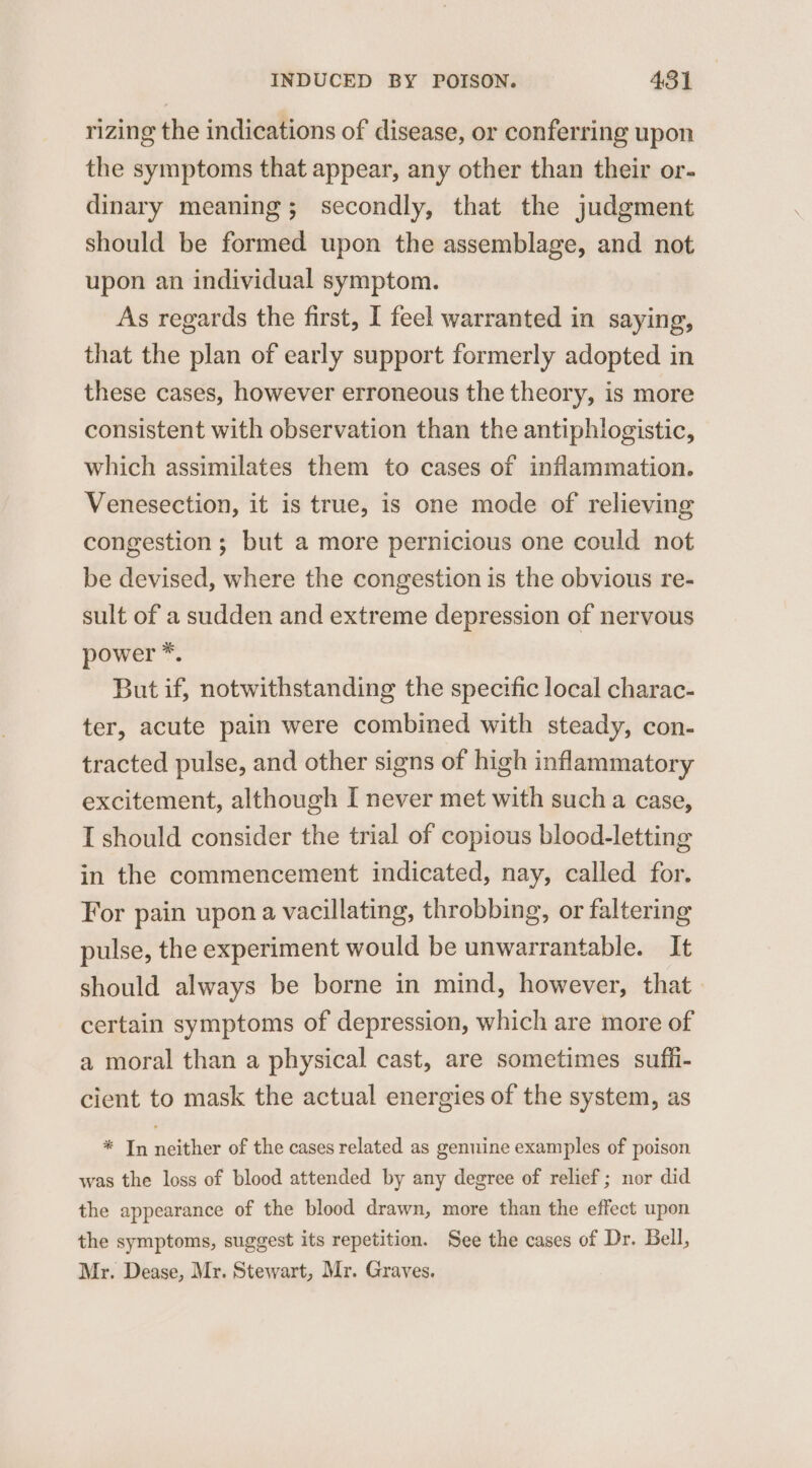 rizing the indications of disease, or conferring upon the symptoms that appear, any other than their or- dinary meaning; secondly, that the judgment should be formed upon the assemblage, and not upon an individual symptom. As regards the first, I feel warranted in saying, that the plan of early support formerly adopted in these cases, however erroneous the theory, is more consistent with observation than the antiphlogistic, which assimilates them to cases of inflammation. Venesection, it is true, is one mode of relieving congestion ; but a more pernicious one could not be devised, where the congestion is the obvious re- sult of a sudden and extreme depression of nervous power *. But if, notwithstanding the specific local charac- ter, acute pain were combined with steady, con- tracted pulse, and other signs of high inflammatory excitement, although I never met with such a case, I should consider the trial of copious blood-letting in the commencement indicated, nay, called for. For pain upona vacillating, throbbing, or faltering pulse, the experiment would be unwarrantable. It should always be borne in mind, however, that certain symptoms of depression, which are more of a moral than a physical cast, are sometimes suffi- cient to mask the actual energies of the system, as * In neither of the cases related as genuine examples of poison was the loss of blood attended by any degree of relief; nor did the appearance of the blood drawn, more than the effect upon the symptoms, suggest its repetition. See the cases of Dr. Bell, Mr. Dease, Mr. Stewart, Mr. Graves.
