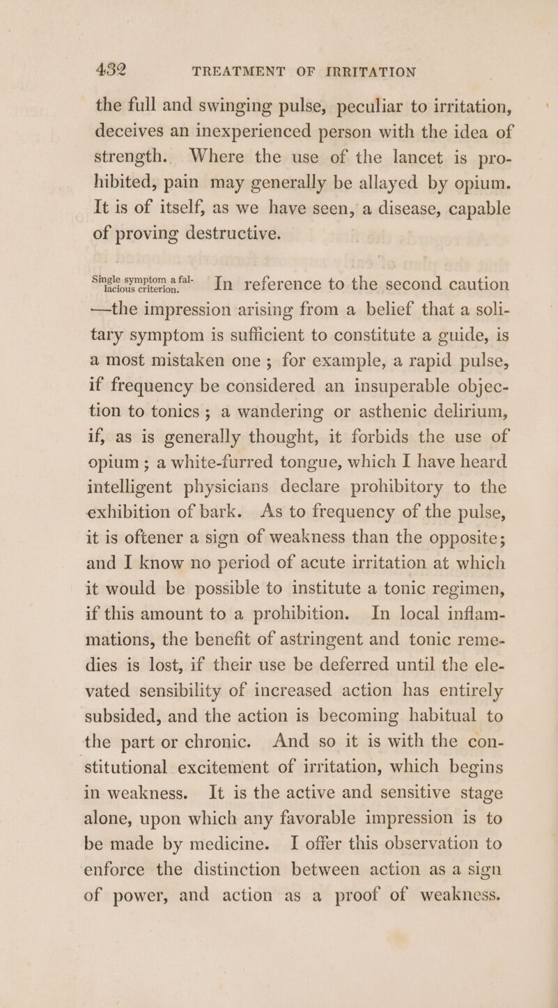 the full and swinging pulse, peculiar to irritation, deceives an inexperienced person with the idea of strength. Where the use of the lancet is pro- hibited, pain may generally be allayed by opium. It is of itself, as we have seen, a disease, capable of proving destructive. Single symptom afal In reference to the second caution —the impression arising from a belief that a soli- tary symptom is sufficient to constitute a guide, is a most mistaken one ; for example, a rapid pulse, if frequency be considered an insuperable objec- tion to tonics ; a wandering or asthenic delirium, if, as is generally thought, it forbids the use of opium ; a white-furred tongue, which I have heard intelligent physicians declare prohibitory to the exhibition of bark. As to frequency of the pulse, it is oftener a sign of weakness than the opposite; and I know no period of acute irritation at which it would be possible to institute a tonic regimen, if this amount to a prohibition. In local inflam- mations, the benefit of astringent and tonic reme- dies is lost, if their use be deferred until the ele- vated sensibility of increased action has entirely subsided, and the action is becoming habitual to the part or chronic. And so it is with the con- ‘stitutional excitement of irritation, which begins in weakness. It is the active and sensitive stage alone, upon which any favorable impression is to be made by medicine. I offer this observation to enforce the distinction between action as a sign of power, and action as a proof of weakness.