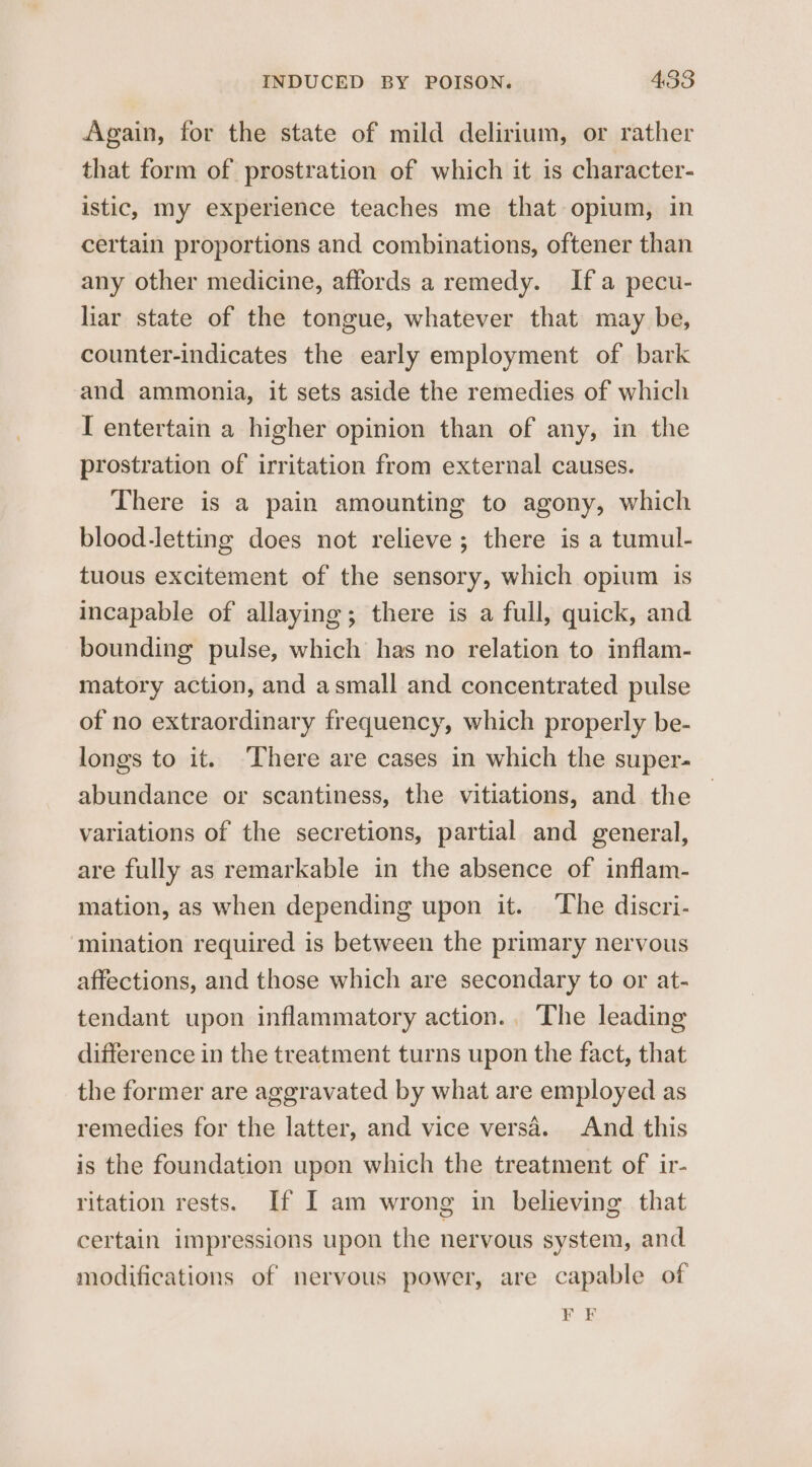 Again, for the state of mild delirium, or rather that form of prostration of which it is character- istic, my experience teaches me that opium, in certain proportions and combinations, oftener than any other medicine, affords a remedy. If a pecu- liar state of the tongue, whatever that may be, counter-indicates the early employment of bark and ammonia, it sets aside the remedies of which I entertain a higher opinion than of any, in the prostration of irritation from external causes. There is a pain amounting to agony, which blood-letting does not relieve; there is a tumul- tuous excitement of the sensory, which opium is incapable of allaying; there is a full, quick, and bounding pulse, which has no relation to inflam- matory action, and asmall and concentrated pulse of no extraordinary frequency, which properly be- longs to it. ‘There are cases in which the super- abundance or scantiness, the vitiations, and the variations of the secretions, partial and general, are fully as remarkable in the absence of inflam- mation, as when depending upon it. ‘The discri- mination required is between the primary nervous affections, and those which are secondary to or at- tendant upon inflammatory action.. The leading difference in the treatment turns upon the fact, that the former are aggravated by what are employed as remedies for the latter, and vice versa. And this is the foundation upon which the treatment of ir- ritation rests. If I am wrong in believing that certain impressions upon the nervous system, and modifications of nervous power, are capable of FE