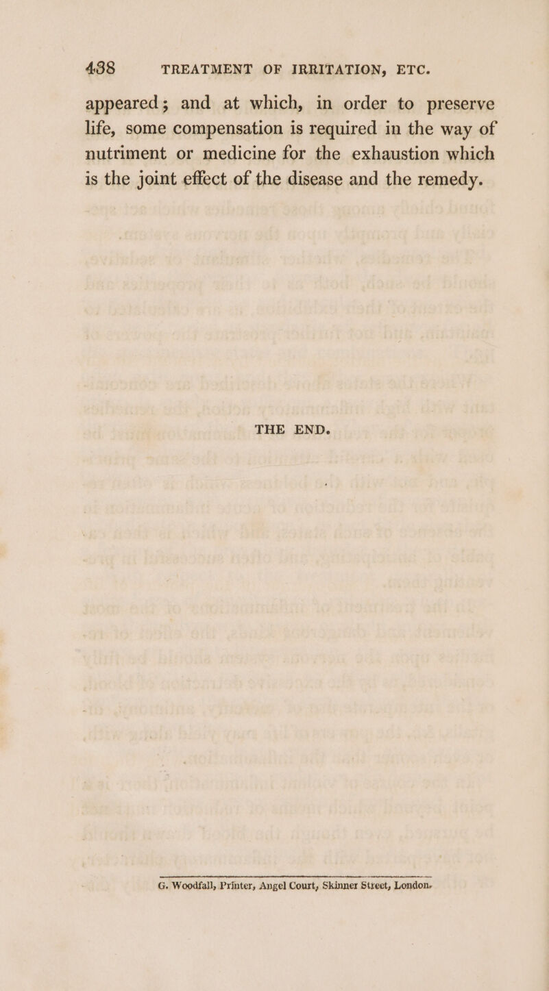 appeared; and at which, in order to preserve life, some compensation is required in the way of nutriment or medicine for the exhaustion which is the joint effect of the disease and the remedy. THE END. G. Woodfall, Printer, Angel Court, Skinner Street, London,
