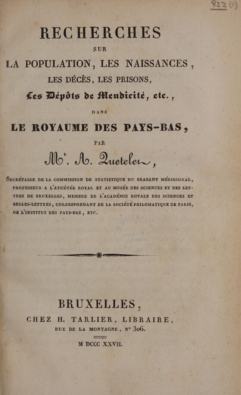 | SUR LA POPULATION, LES NAISSANCES, LES DÉCÈS, LES PRISONS, | Les Dépôts de Menbdicité, ctc., DANS LE ROYAUME DES PAYS-BAS, = Me Je ME SECRÉTAIRE DE LA COMMISSION DE STATISTIQUE DU BRABANT MERIDIONAL, PROFESSEUR À L'ATHENÉE ROYAL ET AU MUSÉE DES SCIENCES ET DES LET- TRES DE BRUXELLES, MEMBRE DE L'ACADÉMIE ROYALE DES SCIENCES ET BELLES-LETTRES , CORRESPONDANT DE LA SOCIÈTE PHILOMATIQUE DE PARIS, DE L'INSTITUT DES PAYS-BAS , ETC. nee Qi an BRUXELLES., CHEZ H. TARLIER, LIBRAIRE, RUE DE LA MONTAGNE, N° 306. M DCCC XXWII.