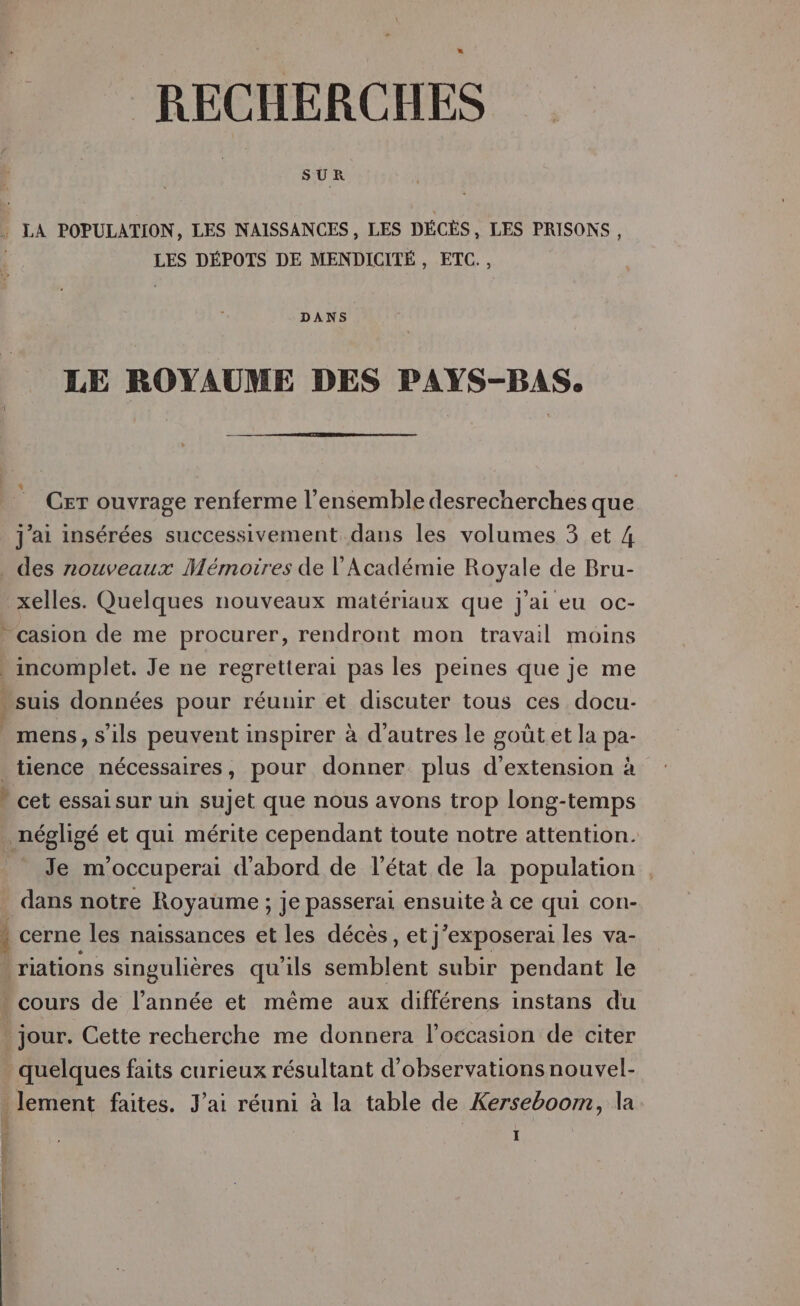 SUR , LA POPULATION, LES NAISSANCES, LES DÉCÈS, LES PRISONS, LES DÉPOTS DE MENDICITÉ , ETC., DANS LE ROYAUME DES PAYS-BAS. x Cer ouvrage renferme l’ensemble desrecherches que j'ai insérées successivement dans les volumes 3 et 4 . des nouveaux Mémoires de l'Académie Royale de Bru- xelles. Quelques nouveaux matériaux que j'ai eu oc- casion de me procurer, rendront mon travail moins . incomplet. Je ne regretterai pas les peines que je me * suis données pour réuuir et discuter tous ces docu- mens, s'ils peuvent inspirer à d’autres le gout.et la pa- tience nécessaires, pour donner plus d'extension à * cet essai sur un sujet que nous avons trop long-temps négligé et qui mérite cependant toute notre attention. PTe m'occuperai d'abord de l’état de la population , dans notre Royaume ; je passerai ensuite à ce qui con- i cerne les naissances et les décès, et j’exposerai les va- riations singulières qu'ils nent subir pendant le * cours de l’année et même aux différens instans du jour. Cette recherche me donnera l’occasion de citer quelques faits curieux résultant d'observations nouvel- . lement faites. J'ai réuni à la table de Kerseboom, la I | È