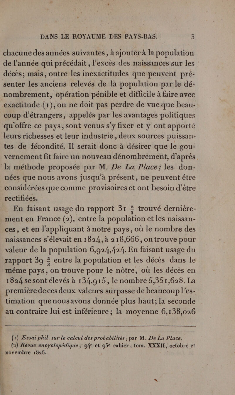 chacune des années suivantes , à ajouter à la population de l’année qui précédait , l'excès des naissances sur les senter les anciens relevés de la population par le dé- nombrement, opération pénible et difficile à faire avec exactitude (1),on ne doit pas perdre de vue que beau- coup d'étrangers, appelés par les avantages politiques leurs richesses et leur industrie, deux sources puissan- tes de fécondité. Il serait donc à désirer que le gou- vernement fit faire un nouveau dénombrement, d’après. nées que nous avons jusqu à présent, ne peuvent être rectifiées. En faisant usage du rapport 31 2 trouvé dernière- ment en France (2), entre la population et les naissan- ces, et en l'appliquant à notre pays, où le nombre des naissances s'élevait en 1824 ,ù 218,666, on trouve pour valeur de la population 6,924,424. En faisant usage du rapport 39 &lt; entre la population et les décés dans le même pays, on trouve pour le nôtre, où les décès en première de ces deux valeurs surpasse de beaucoup l’es- timation que nousavons donnée plus haut; la seconde au contraire lui est inférieure ; la moyenne 6,138,026 (1) Essai phil. sur le calcul des probabilités , par M. De La Place. (2) Revue encyclopédique, 94e et 95e cahier, tom. XXXIT, octobre et noyembre 1826.